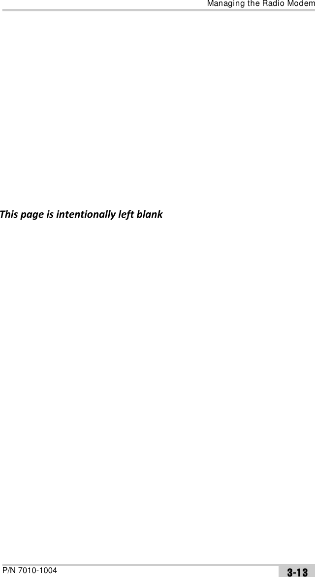 Managing the Radio ModemP/N 7010-1004 3-13reinitialization. The transmitting modem will send the service word to the receiving modem in every ‘sndtime’ seconds. •Advanced parameters:•H/W Version – queries the hardware version of the board.•Net ID – sets network ID. A radio link can only be established between modems having the same Net ID. It can be the number in the range from 0 (default) to 255.•Rep Net ID – sets a new Rep Net ID parameter for Repeater type. A modem with Repeater type set carries out retransmission with other Rep Net ID that is different from receiving Net ID. In this mode, it is possible to set different Net IDs for received and retransmitted signals. It can be the number in the range from 0 (default) to 255.•Hot Lock, s – sets time to keep synchronization after signal drop. It can be 5, 10, 20, 30 (default), or 40 seconds.•Save Power – enables/disables (default) Power Saving mode. The transmitter and receiver must be set to the same mode.4. When finished configuring the radio modem, always disconnect from TRU before exiting to prevent conflicts with serial port management.If needed, launch TRU and set up the receiver to run as an RTK Base station or RTK Rover.NOTICEThe service word does not affect the differential corrections (RTCM or CMR messages) in any way. If the parameter is set to zero, the service word is not be used in data transmission.             This page is intentionally left blank 
