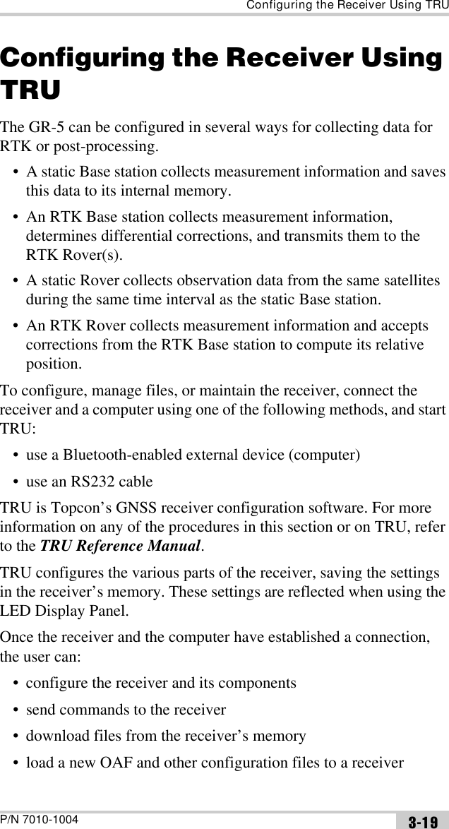 Configuring the Receiver Using TRUP/N 7010-1004 3-19Configuring the Receiver Using TRUThe GR-5 can be configured in several ways for collecting data for RTK or post-processing.• A static Base station collects measurement information and saves this data to its internal memory.• An RTK Base station collects measurement information, determines differential corrections, and transmits them to the RTK Rover(s).• A static Rover collects observation data from the same satellites during the same time interval as the static Base station.• An RTK Rover collects measurement information and accepts corrections from the RTK Base station to compute its relative position.To configure, manage files, or maintain the receiver, connect the receiver and a computer using one of the following methods, and start TRU:• use a Bluetooth-enabled external device (computer)• use an RS232 cableTRU is Topcon’s GNSS receiver configuration software. For more information on any of the procedures in this section or on TRU, refer to the TRU Reference Manual.TRU configures the various parts of the receiver, saving the settings in the receiver’s memory. These settings are reflected when using the LED Display Panel.Once the receiver and the computer have established a connection, the user can:• configure the receiver and its components• send commands to the receiver• download files from the receiver’s memory• load a new OAF and other configuration files to a receiver