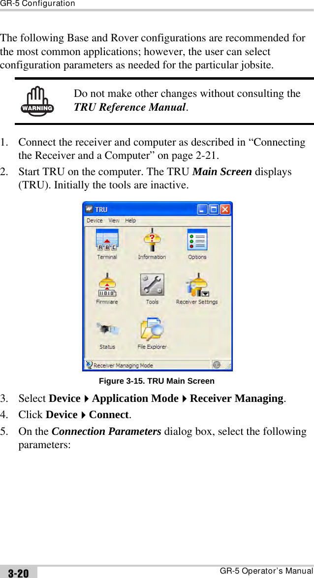 GR-5 ConfigurationGR-5 Operator’s Manual3-20The following Base and Rover configurations are recommended for the most common applications; however, the user can select configuration parameters as needed for the particular jobsite. 1. Connect the receiver and computer as described in “Connecting the Receiver and a Computer” on page 2-21.2. Start TRU on the computer. The TRU Main Screen displays (TRU). Initially the tools are inactive.Figure 3-15. TRU Main Screen3. Select DeviceApplication ModeReceiver Managing.4. Click DeviceConnect.5. On the Connection Parameters dialog box, select the following parameters:WARNINGDo not make other changes without consulting the TRU Reference Manual.