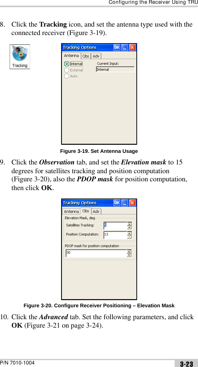 Configuring the Receiver Using TRUP/N 7010-1004 3-238. Click the Tracking icon, and set the antenna type used with the connected receiver (Figure 3-19). Figure 3-19. Set Antenna Usage9. Click the Observation tab, and set the Elevation mask to 15 degrees for satellites tracking and position computation (Figure 3-20), also the PDOP mask for position computation, then click OK. Figure 3-20. Configure Receiver Positioning – Elevation Mask10. Click the Advanced tab. Set the following parameters, and click OK (Figure 3-21 on page 3-24).