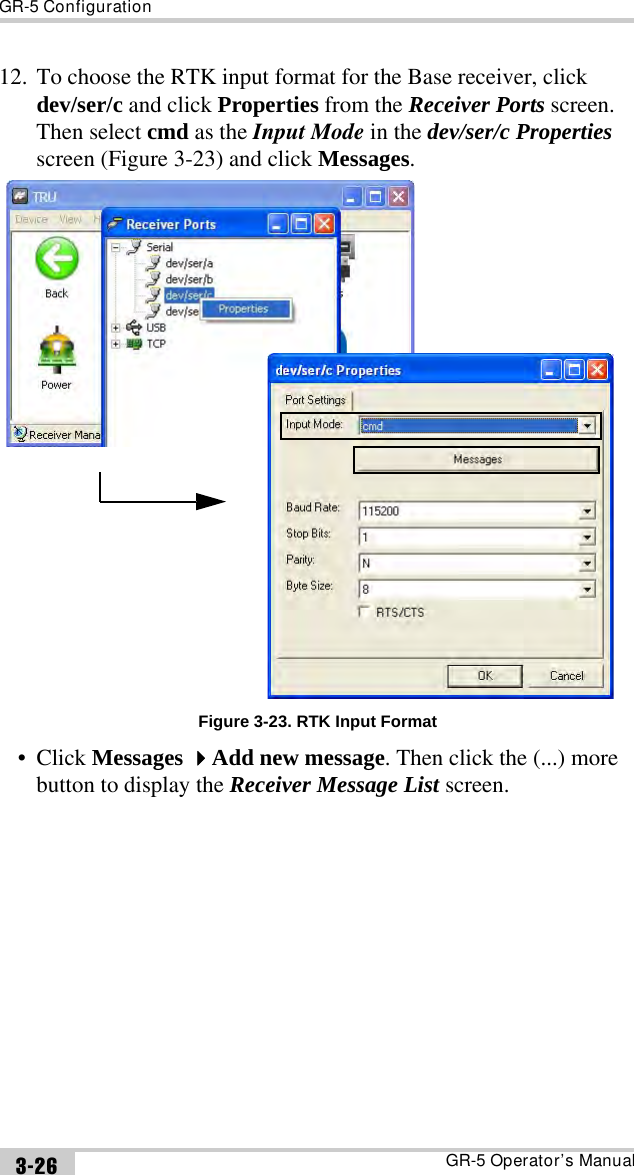 GR-5 ConfigurationGR-5 Operator’s Manual3-2612. To choose the RTK input format for the Base receiver, click dev/ser/c and click Properties from the Receiver Ports screen. Then select cmd as the Input Mode in the dev/ser/c Properties screen (Figure 3-23) and click Messages.Figure 3-23. RTK Input Format• Click Messages Add new message. Then click the (...) more button to display the Receiver Message List screen.