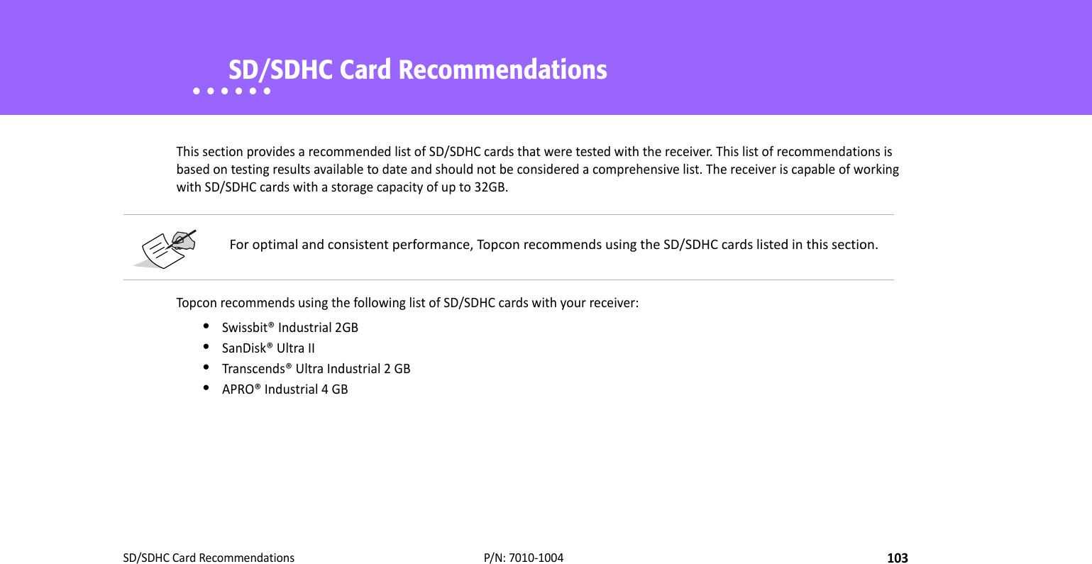 SD/SDHCCardRecommendations103P/N:7010‐1004• • • • • •    SD/SDHC Card RecommendationsThissectionprovidesarecommendedlistofSD/SDHCcardsthatweretestedwiththereceiver.Thislistofrecommendationsisbasedontestingresultsavailabletodateandshouldnotbeconsideredacomprehensivelist.ThereceiveriscapableofworkingwithSD/SDHCcardswithastoragecapacityofupto32GB.TopconrecommendsusingthefollowinglistofSD/SDHCcardswithyourreceiver:•Swissbit®Industrial2GB•SanDisk®UltraII•Transcends®UltraIndustrial2GB•APRO®Industrial4GBForoptimalandconsistentperformance,TopconrecommendsusingtheSD/SDHCcardslistedinthissection.