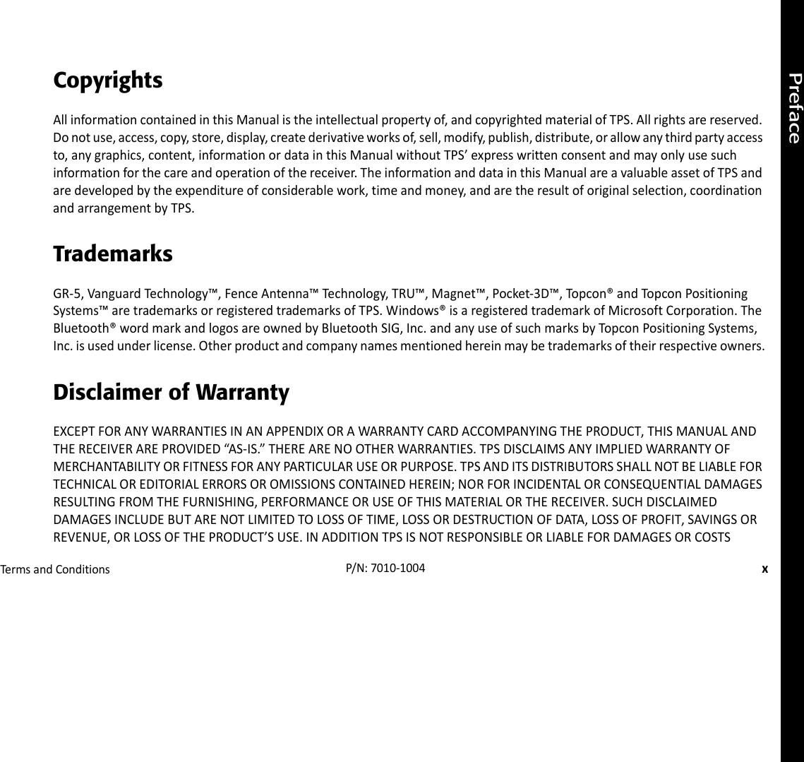 PrefaceTermsandConditionsxP/N:7010‐1004CopyrightsAllinformationcontainedinthisManualistheintellectualpropertyof,andcopyrightedmaterialofTPS.Allrightsarereserved.Donotuse,access,copy,store,display,createderivativeworksof,sell,modify,publish,distribute,orallowanythirdpartyaccessto,anygraphics,content,informationordatainthisManualwithoutTPS’expresswrittenconsentandmayonlyusesuchinformationforthecareandoperationofthereceiver.TheinformationanddatainthisManualareavaluableassetofTPSandaredevelopedbytheexpenditureofconsiderablework,timeandmoney,andaretheresultoforiginalselection,coordinationandarrangementbyTPS.TrademarksGR‐5,VanguardTechnology™,FenceAntenna™Technology,TRU™,Magnet™,Pocket‐3D™,Topcon®andTopconPositioningSystems™aretrademarksorregisteredtrademarksofTPS.Windows®isaregisteredtrademarkofMicrosoftCorporation.TheBluetooth®wordmarkandlogosareownedbyBluetoothSIG,Inc.andanyuseofsuchmarksbyTopconPositioningSystems,Inc.isusedunderlicense.Otherproductandcompanynamesmentionedhereinmaybetrademarksoftheirrespectiveowners.Disclaimer of WarrantyEXCEPTFORANYWARRANTIESINANAPPENDIXORAWARRANTYCARDACCOMPANYINGTHEPRODUCT,THISMANUALANDTHERECEIVERAREPROVIDED“AS‐IS.”THEREARENOOTHERWARRANTIES.TPSDISCLAIMSANYIMPLIEDWARRANTYOFMERCHANTABILITYORFITNESSFORANYPARTICULARUSEORPURPOSE.TPSANDITSDISTRIBUTORSSHALLNOTBELIABLEFORTECHNICALOREDITORIALERRORSOROMISSIONSCONTAINEDHEREIN;NORFORINCIDENTALORCONSEQUENTIALDAMAGESRESULTINGFROMTHEFURNISHING,PERFORMANCEORUSEOFTHISMATERIALORTHERECEIVER.SUCHDISCLAIMEDDAMAGESINCLUDEBUTARENOTLIMITEDTOLOSSOFTIME,LOSSORDESTRUCTIONOFDATA,LOSSOFPROFIT,SAVINGSORREVENUE,ORLOSSOFTHEPRODUCT’SUSE.INADDITIONTPSISNOTRESPONSIBLEORLIABLEFORDAMAGESORCOSTS