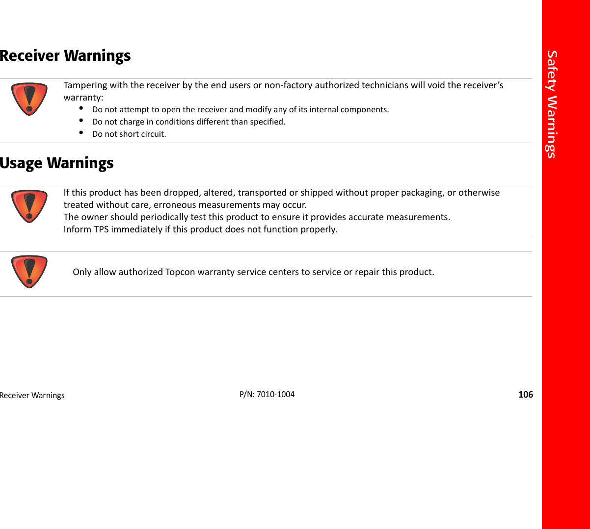 Safety WarningsReceiverWarnings106P/N:7010‐1004Receiver Warnings Usage Warnings  Tamperingwiththereceiverbytheendusersornon‐factoryauthorizedtechnicianswillvoidthereceiver’swarranty:•Donotattempttoopenthereceiverandmodifyanyofitsinternalcomponents.•Donotchargeinconditionsdifferentthanspecified.•Donotshortcircuit.Ifthisproducthasbeendropped,altered,transportedorshippedwithoutproperpackaging,orotherwisetreatedwithoutcare,erroneousmeasurementsmayoccur.Theownershouldperiodicallytestthisproducttoensureitprovidesaccuratemeasurements.InformTPSimmediatelyifthisproductdoesnotfunctionproperly.OnlyallowauthorizedTopconwarrantyservicecenterstoserviceorrepairthisproduct.