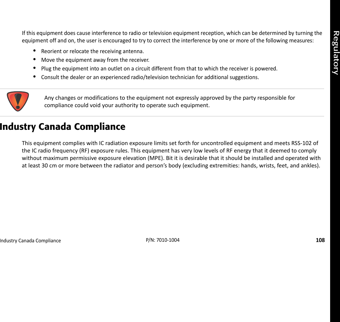 RegulatoryIndustryCanadaCompliance108P/N:7010‐1004Ifthisequipmentdoescauseinterferencetoradioortelevisionequipmentreception,whichcanbedeterminedbyturningtheequipmentoffandon,theuserisencouragedtotrytocorrecttheinterferencebyoneormoreofthefollowingmeasures:•Reorientorrelocatethereceivingantenna.•Movetheequipmentawayfromthereceiver.•Plugtheequipmentintoanoutletonacircuitdifferentfromthattowhichthereceiverispowered.•Consultthedealeroranexperiencedradio/televisiontechnicianforadditionalsuggestions.Industry Canada ComplianceThisequipmentcomplieswithICradiationexposurelimitssetforthforuncontrolledequipmentandmeetsRSS‐102oftheICradiofrequency(RF)exposurerules.ThisequipmenthasverylowlevelsofRFenergythatitdeemedtocomplywithoutmaximumpermissiveexposureelevation(MPE).Bititisdesirablethatitshouldbeinstalledandoperatedwithatleast30cmormorebetweentheradiatorandperson’sbody(excludingextremities:hands,wrists,feet,andankles).Anychangesormodificationstotheequipmentnotexpresslyapprovedbythepartyresponsibleforcompliancecouldvoidyourauthoritytooperatesuchequipment.