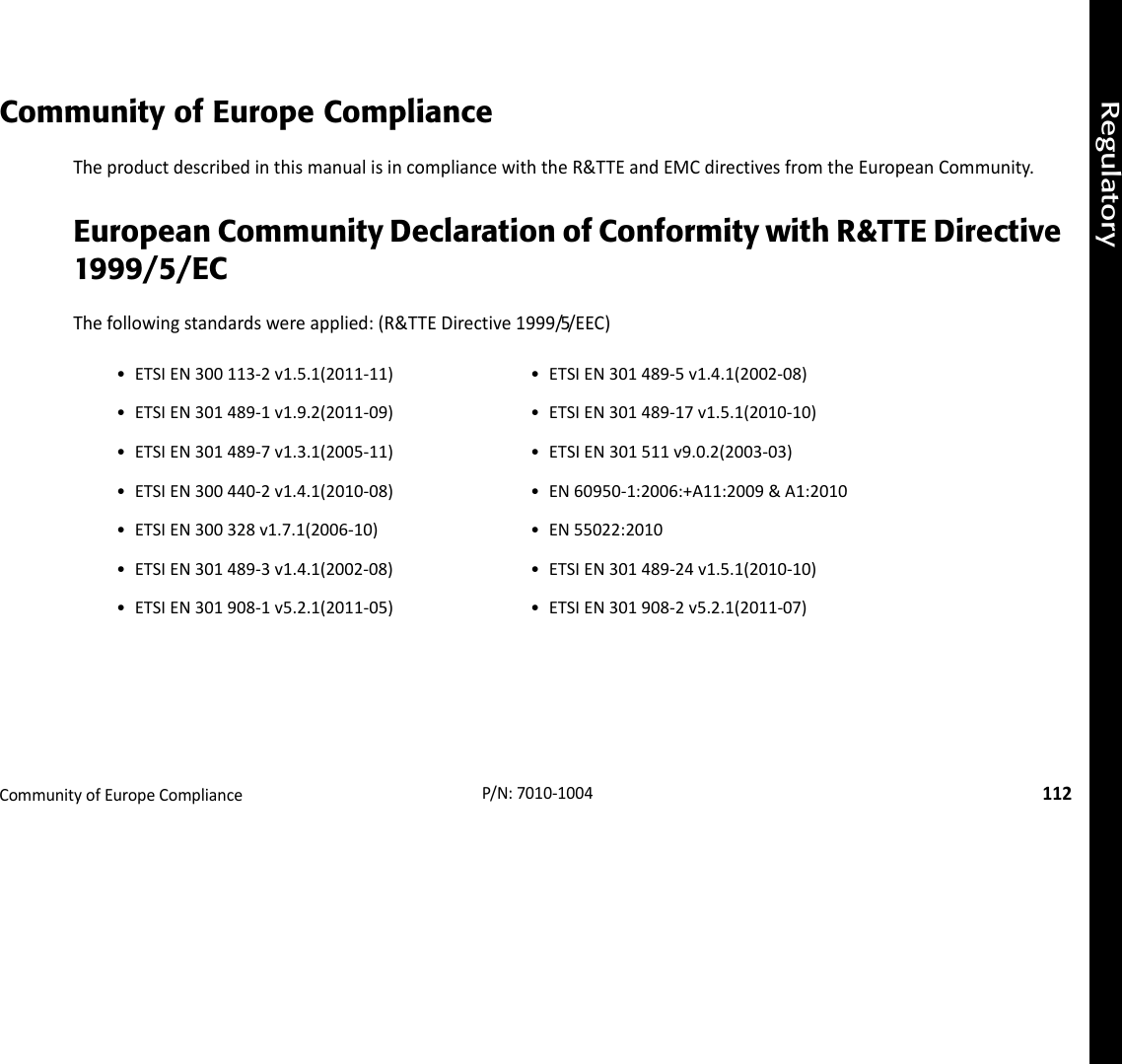 RegulatoryCommunityofEuropeCompliance112P/N:7010‐1004Community of Europe ComplianceTheproductdescribedinthismanualisincompliancewiththeR&amp;TTEandEMCdirectivesfromtheEuropeanCommunity.European Community Declaration of Conformity with R&amp;TTE Directive 1999/5/ECThefollowingstandardswereapplied:(R&amp;TTEDirective1999/5/EEC)• ETSIEN300113‐2v1.5.1(2011‐11) • ETSIEN301489‐5v1.4.1(2002‐08)• ETSIEN301489‐1v1.9.2(2011‐09) • ETSIEN301489‐17v1.5.1(2010‐10)• ETSIEN301489‐7v1.3.1(2005‐11) • ETSIEN301511v9.0.2(2003‐03)• ETSIEN300440‐2v1.4.1(2010‐08) • EN60950‐1:2006:+A11:2009&amp;A1:2010• ETSIEN300328v1.7.1(2006‐10) • EN55022:2010• ETSIEN301489‐3v1.4.1(2002‐08) • ETSIEN301489‐24v1.5.1(2010‐10)• ETSIEN301908‐1v5.2.1(2011‐05) • ETSIEN301908‐2v5.2.1(2011‐07)