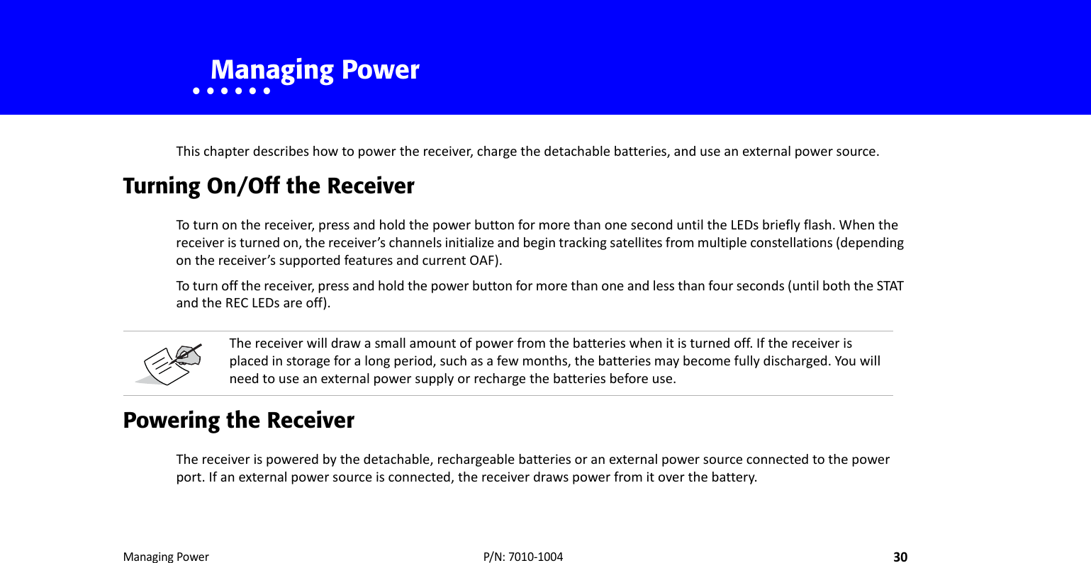 ManagingPower30P/N:7010‐1004• • • • • •    Managing PowerThischapterdescribeshowtopowerthereceiver,chargethedetachablebatteries,anduseanexternalpowersource.Turning On/Off the ReceiverToturnonthereceiver,pressandholdthepowerbuttonformorethanoneseconduntiltheLEDsbrieflyflash.Whenthereceiveristurnedon,thereceiver’schannelsinitializeandbegintrackingsatellitesfrommultipleconstellations(dependingonthereceiver’ssupportedfeaturesandcurrentOAF).Toturnoffthereceiver,pressandholdthepowerbuttonformorethanoneandlessthanfourseconds(untilboththeSTATandtheRECLEDsareoff).Powering the ReceiverThereceiverispoweredbythedetachable,rechargeablebatteriesoranexternalpowersourceconnectedtothepowerport.Ifanexternalpowersourceisconnected,thereceiverdrawspowerfromitoverthebattery.Thereceiverwilldrawasmallamountofpowerfromthebatterieswhenitisturnedoff.Ifthereceiverisplacedinstorageforalongperiod,suchasafewmonths,thebatteriesmaybecomefullydischarged.Youwillneedtouseanexternalpowersupplyorrechargethebatteriesbeforeuse.