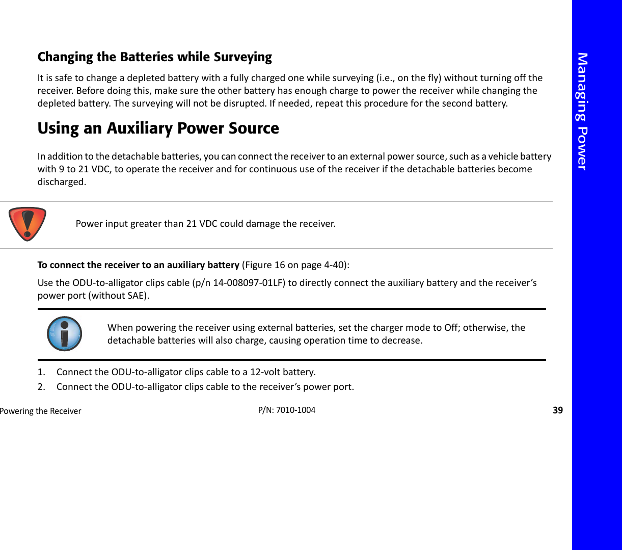 Managing PowerPoweringtheReceiver39P/N:7010‐1004Changing the Batteries while SurveyingItissafetochangeadepletedbatterywithafullychargedonewhilesurveying(i.e.,onthefly)withoutturningoffthereceiver.Beforedoingthis,makesuretheotherbatteryhasenoughchargetopowerthereceiverwhilechangingthedepletedbattery.Thesurveyingwillnotbedisrupted.Ifneeded,repeatthisprocedureforthesecondbattery.Using an Auxiliary Power SourceInadditiontothedetachablebatteries,youcanconnectthereceivertoanexternalpowersource,suchasavehiclebatterywith9to21VDC,tooperatethereceiverandforcontinuoususeofthereceiverifthedetachablebatteriesbecomedischarged.Toconnectthereceivertoanauxiliarybattery(Figure16onpage4‐40):UsetheODU‐to‐alligatorclipscable(p/n14‐008097‐01LF)todirectlyconnecttheauxiliarybatteryandthereceiver’spowerport(withoutSAE).1. ConnecttheODU‐to‐alligatorclipscabletoa12‐voltbattery.2. ConnecttheODU‐to‐alligatorclipscabletothereceiver’spowerport.Powerinputgreaterthan21VDCcoulddamagethereceiver.Whenpoweringthereceiverusingexternalbatteries,setthechargermodetoOff;otherwise,thedetachablebatterieswillalsocharge,causingoperationtimetodecrease.