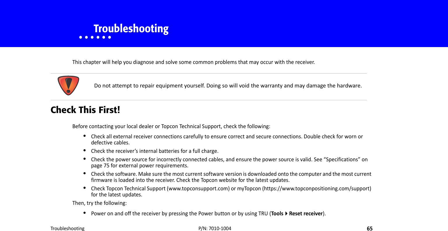 Troubleshooting65P/N:7010‐1004• • • • • •    TroubleshootingThischapterwillhelpyoudiagnoseandsolvesomecommonproblemsthatmayoccurwiththereceiver.Check This First!BeforecontactingyourlocaldealerorTopconTechnicalSupport,checkthefollowing:•Checkallexternalreceiverconnectionscarefullytoensurecorrectandsecureconnections.Doublecheckforwornordefectivecables.•Checkthereceiver’sinternalbatteriesforafullcharge.•Checkthepowersourceforincorrectlyconnectedcables,andensurethepowersourceisvalid.See“Specifications”onpage75forexternalpowerrequirements.•Checkthesoftware.Makesurethemostcurrentsoftwareversionisdownloadedontothecomputerandthemostcurrentfirmwareisloadedintothereceiver.ChecktheTopconwebsiteforthelatestupdates.•CheckTopconTechnicalSupport(www.topconsupport.com)ormyTopcon(https://www.topconpositioning.com/support)forthelatestupdates.Then,trythefollowing:•PoweronandoffthereceiverbypressingthePowerbuttonorbyusingTRU(ToolsResetreceiver).Donotattempttorepairequipmentyourself.Doingsowillvoidthewarrantyandmaydamagethehardware.