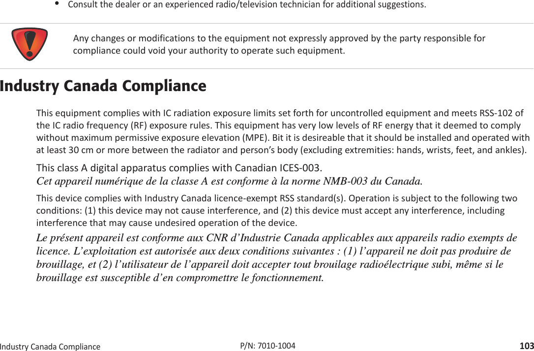 RegulatoryIndustryCanadaCompliance103P/N:7010Ͳ1004•Consultthedealeroranexperiencedradio/televisiontechnicianforadditionalsuggestions.Industry Canada ComplianceThisequipmentcomplieswithICradiationexposurelimitssetforthforuncontrolledequipmentandmeetsRSSͲ102oftheICradiofrequency(RF)exposurerules.ThisequipmenthasverylowlevelsofRFenergythatitdeemedtocomplywithoutmaximumpermissiveexposureelevation(MPE).Bititisdesireablethatitshouldbeinstalledandoperatedwithatleast30cmormorebetweentheradiatorandperson’sbody(excludingextremities:hands,wrists,feet,andankles).ThisclassAdigitalapparatuscomplieswithCanadianICESͲ003. Cet appareil numérique de la classe A est conforme à la norme NMB-003 du Canada.ThisdevicecomplieswithIndustryCanadalicenceͲexemptRSSstandard(s).Operationissubjecttothefollowingtwoconditions:(1)thisdevicemaynotcauseinterference,and(2)thisdevicemustacceptanyinterference,includinginterferencethatmaycauseundesiredoperationofthedevice.Le présent appareil est conforme aux CNR d’Industrie Canada applicables aux appareils radio exempts de licence. L’exploitation est autorisée aux deux conditions suivantes : (1) l’appareil ne doit pas produire de brouillage, et (2) l’utilisateur de l’appareil doit accepter tout brouilage radioélectrique subi, même si le brouillage est susceptible d’en compromettre le fonctionnement. Anychangesormodificationstotheequipmentnotexpresslyapprovedbythepartyresponsibleforcompliancecouldvoidyourauthoritytooperatesuchequipment.