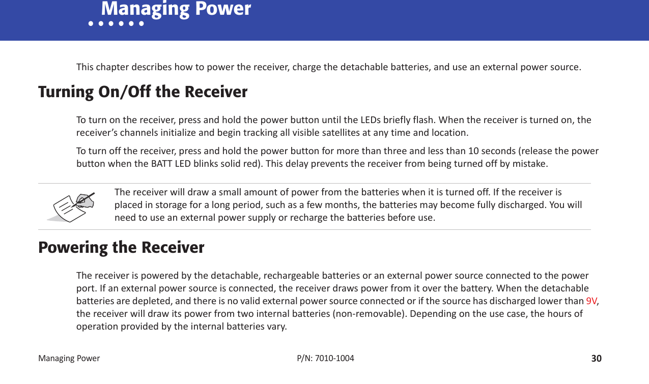 ManagingPower30P/N:7010Ͳ1004• • • • • • Managing PowerThischapterdescribeshowtopowerthereceiver,chargethedetachablebatteries,anduseanexternalpowersource.Turning On/Off the ReceiverToturnonthereceiver,pressandholdthepowerbuttonuntiltheLEDsbrieflyflash.Whenthereceiveristurnedon,thereceiver’schannelsinitializeandbegintrackingallvisiblesatellitesatanytimeandlocation.Toturnoffthereceiver,pressandholdthepowerbuttonformorethanthreeandlessthan10seconds(releasethepowerbuttonwhentheBATTLEDblinkssolidred).Thisdelaypreventsthereceiverfrombeingturnedoffbymistake.Powering the ReceiverThereceiverispoweredbythedetachable,rechargeablebatteriesoranexternalpowersourceconnectedtothepowerport.Ifanexternalpowersourceisconnected,thereceiverdrawspowerfromitoverthebattery.Whenthedetachablebatteriesaredepleted,andthereisnovalidexternalpowersourceconnectedorifthesourcehasdischargedlowerthan9V,thereceiverwilldrawitspowerfromtwointernalbatteries(nonͲremovable).Dependingontheusecase,thehoursofoperationprovidedbytheinternalbatteriesvary.Thereceiverwilldrawasmallamountofpowerfromthebatterieswhenitisturnedoff.Ifthereceiverisplacedinstorageforalongperiod,suchasafewmonths,thebatteriesmaybecomefullydischarged.Youwillneedtouseanexternalpowersupplyorrechargethebatteriesbeforeuse.
