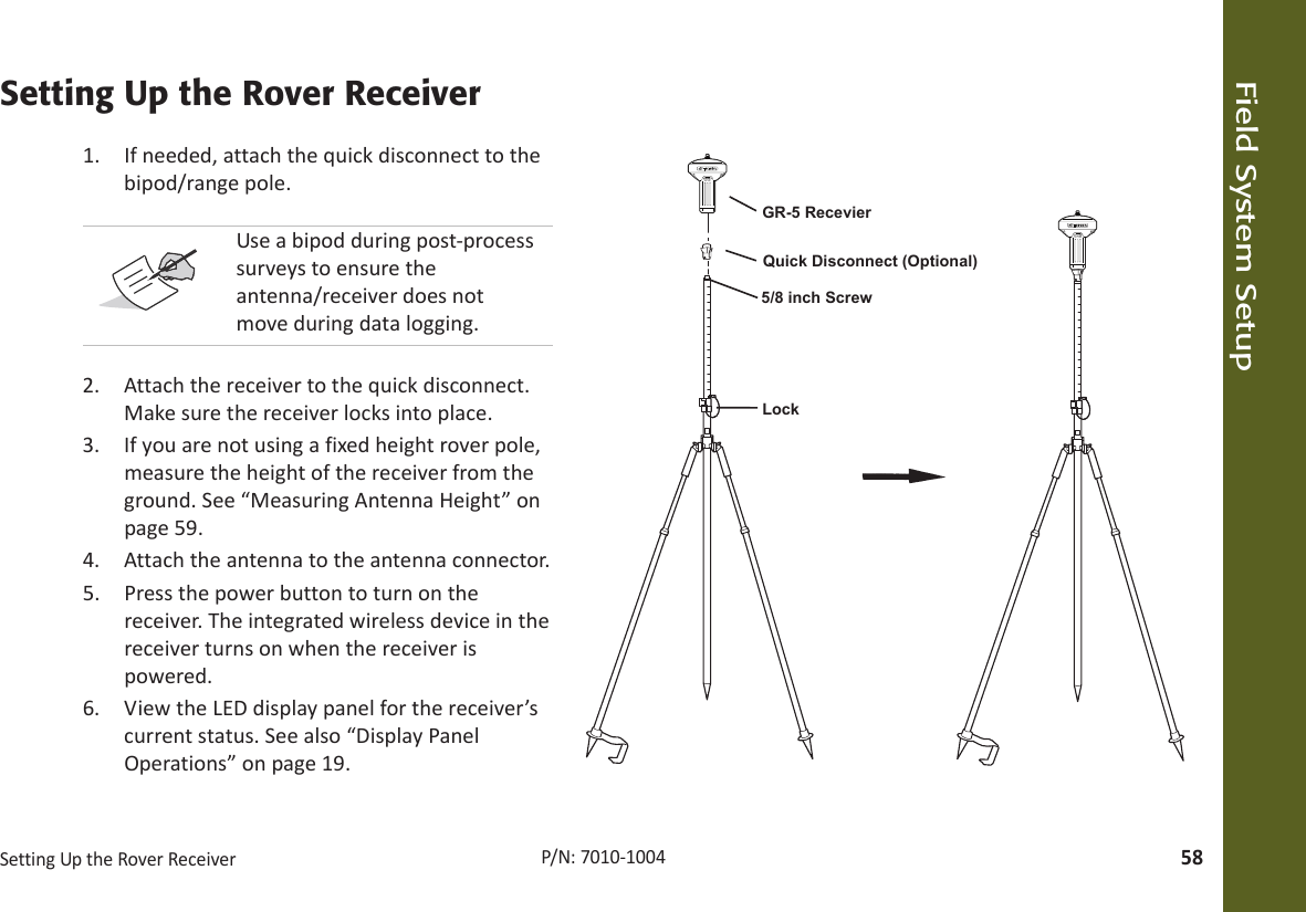 Field System SetupSettingUptheRoverReceiver58P/N:7010Ͳ1004Setting Up the Rover Receiver1. Ifneeded,attachthequickdisconnecttothebipod/rangepole.2. Attachthereceivertothequickdisconnect.Makesurethereceiverlocksintoplace.3. Ifyouarenotusingafixedheightroverpole,measuretheheightofthereceiverfromtheground.See“MeasuringAntennaHeight”onpage 59.4. Attachtheantennatotheantennaconnector.5. Pressthepowerbuttontoturnonthereceiver.Theintegratedwirelessdeviceinthereceiverturnsonwhenthereceiverispowered.6. ViewtheLEDdisplaypanelforthereceiver’scurrentstatus.Seealso“DisplayPanelOperations”onpage 19.UseabipodduringpostͲprocesssurveystoensuretheantenna/receiverdoesnotmoveduringdatalogging.LockGR-5 Recevier5/8 inch ScrewQuick Disconnect (Optional)