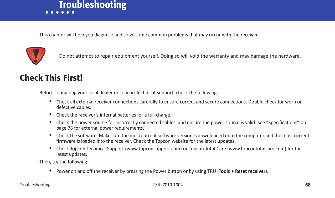 Troubleshooting68P/N:7010Ͳ1004• • • • • • TroubleshootingThischapterwillhelpyoudiagnoseandsolvesomecommonproblemsthatmayoccurwiththereceiver.Check This First!BeforecontactingyourlocaldealerorTopconTechnicalSupport,checkthefollowing:•Checkallexternalreceiverconnectionscarefullytoensurecorrectandsecureconnections.Doublecheckforwornordefectivecables.•Checkthereceiver’sinternalbatteriesforafullcharge.•Checkthepowersourceforincorrectlyconnectedcables,andensurethepowersourceisvalid.See“Specifications”onpage 78forexternalpowerrequirements.•Checkthesoftware.Makesurethemostcurrentsoftwareversionisdownloadedontothecomputerandthemostcurrentfirmwareisloadedintothereceiver.ChecktheTopconwebsiteforthelatestupdates.•CheckTopconTechnicalSupport(www.topconsupport.com)orTo pconTotalCare(www.topcontotalcare.com)forthelatestupdates.Then,trythefollowing:•PoweronandoffthereceiverbypressingthePowerbuttonorbyusingTRU(ToolsResetreceiver).Donotattempttorepairequipmentyourself.Doingsowillvoidthewarrantyandmaydamagethehardware.