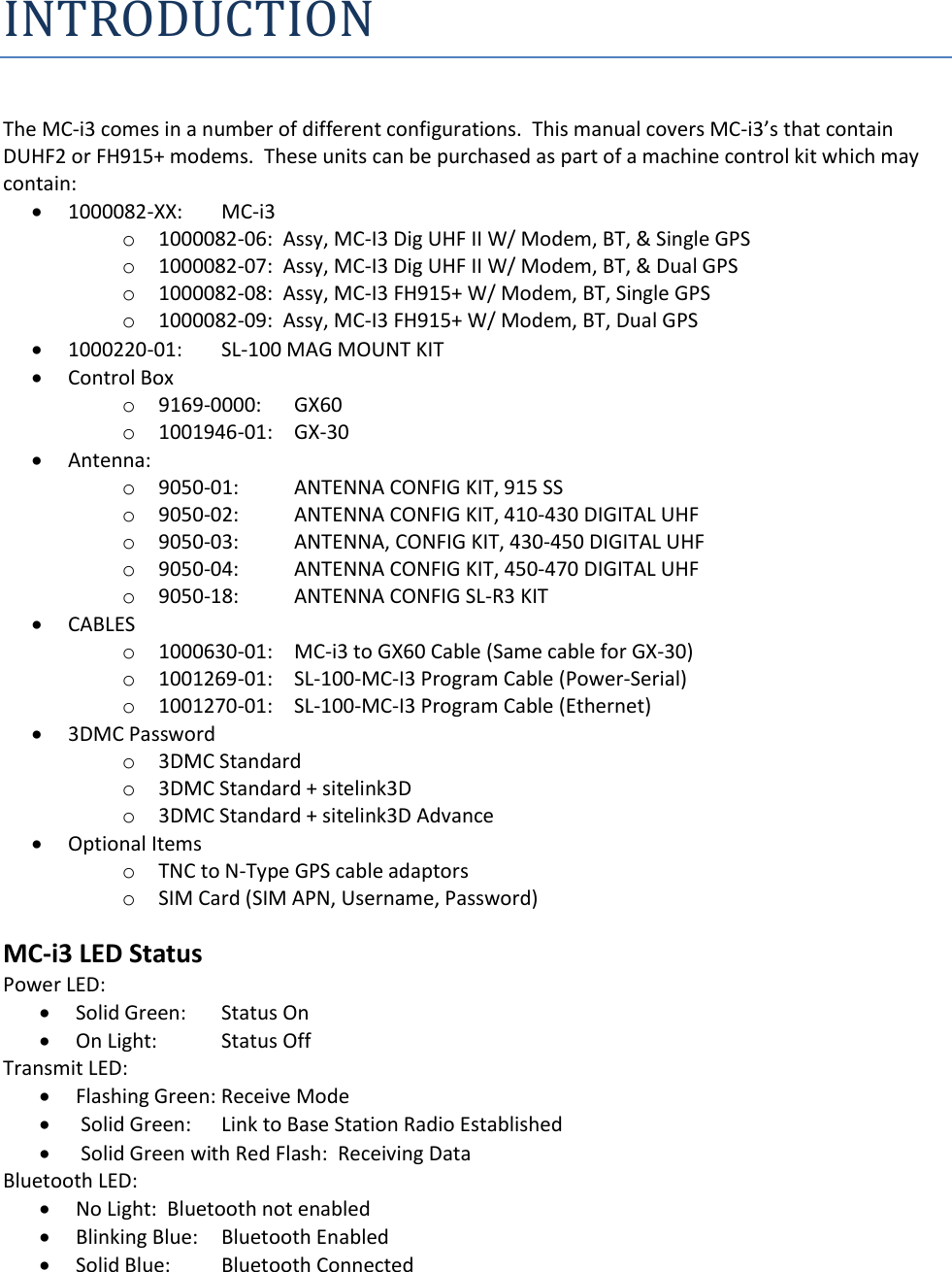 INTRODUCTION  The MC-i3 comes in a number of different configurations.  This manual covers MC-i3’s that contain DUHF2 or FH915+ modems.  These units can be purchased as part of a machine control kit which may contain:  1000082-XX:   MC-i3 o 1000082-06:  Assy, MC-I3 Dig UHF II W/ Modem, BT, &amp; Single GPS o 1000082-07:  Assy, MC-I3 Dig UHF II W/ Modem, BT, &amp; Dual GPS o 1000082-08:  Assy, MC-I3 FH915+ W/ Modem, BT, Single GPS o 1000082-09:  Assy, MC-I3 FH915+ W/ Modem, BT, Dual GPS  1000220-01:   SL-100 MAG MOUNT KIT  Control Box o 9169-0000:   GX60  o 1001946-01:    GX-30  Antenna: o 9050-01:  ANTENNA CONFIG KIT, 915 SS o 9050-02:  ANTENNA CONFIG KIT, 410-430 DIGITAL UHF o 9050-03:  ANTENNA, CONFIG KIT, 430-450 DIGITAL UHF o 9050-04:  ANTENNA CONFIG KIT, 450-470 DIGITAL UHF o 9050-18:  ANTENNA CONFIG SL-R3 KIT  CABLES o 1000630-01:   MC-i3 to GX60 Cable (Same cable for GX-30) o 1001269-01:   SL-100-MC-I3 Program Cable (Power-Serial)  o 1001270-01:   SL-100-MC-I3 Program Cable (Ethernet)   3DMC Password o 3DMC Standard o 3DMC Standard + sitelink3D o 3DMC Standard + sitelink3D Advance  Optional Items o TNC to N-Type GPS cable adaptors o SIM Card (SIM APN, Username, Password) MC-i3 LED Status  Power LED:  Solid Green:    Status On  On Light:  Status Off Transmit LED:  Flashing Green: Receive Mode   Solid Green:    Link to Base Station Radio Established   Solid Green with Red Flash:  Receiving Data Bluetooth LED:  No Light:  Bluetooth not enabled  Blinking Blue:  Bluetooth Enabled  Solid Blue:  Bluetooth Connected 