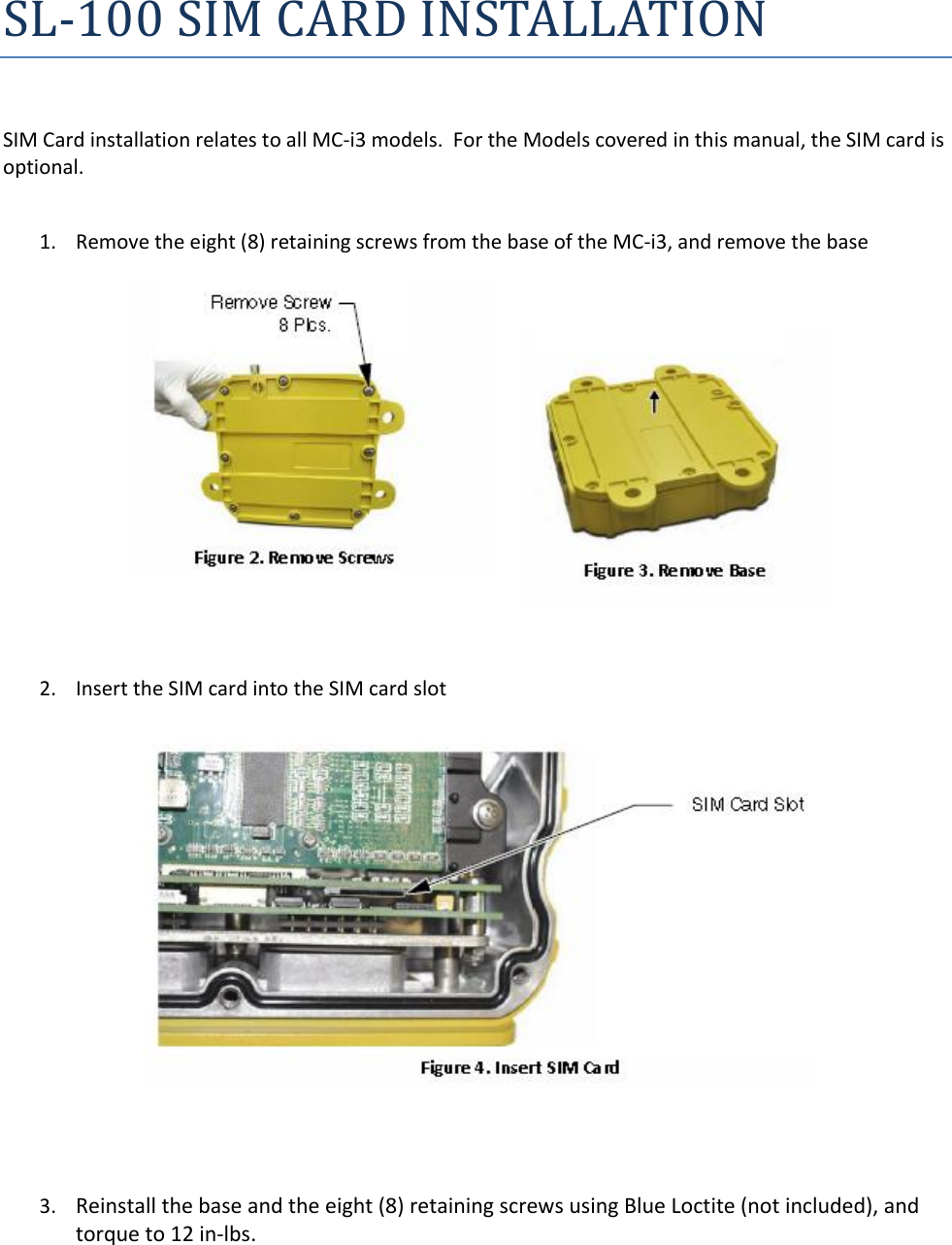 SL-100 SIM CARD INSTALLATION  SIM Card installation relates to all MC-i3 models.  For the Models covered in this manual, the SIM card is optional.  1. Remove the eight (8) retaining screws from the base of the MC-i3, and remove the base            2. Insert the SIM card into the SIM card slot                   3. Reinstall the base and the eight (8) retaining screws using Blue Loctite (not included), and torque to 12 in‐lbs.   