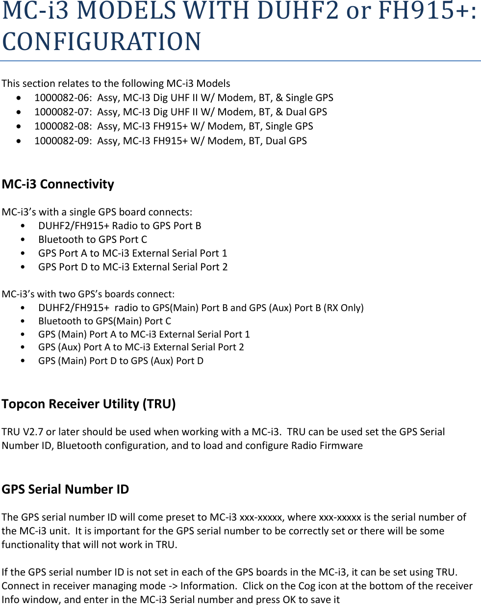 MC-i3 MODELS WITH DUHF2 or FH915+:  CONFIGURATION This section relates to the following MC-i3 Models  1000082-06:  Assy, MC-I3 Dig UHF II W/ Modem, BT, &amp; Single GPS  1000082-07:  Assy, MC-I3 Dig UHF II W/ Modem, BT, &amp; Dual GPS  1000082-08:  Assy, MC-I3 FH915+ W/ Modem, BT, Single GPS  1000082-09:  Assy, MC-I3 FH915+ W/ Modem, BT, Dual GPS   MC-i3 Connectivity MC-i3’s with a single GPS board connects: • DUHF2/FH915+ Radio to GPS Port B • Bluetooth to GPS Port C • GPS Port A to MC-i3 External Serial Port 1 • GPS Port D to MC-i3 External Serial Port 2  MC-i3’s with two GPS’s boards connect: • DUHF2/FH915+  radio to GPS(Main) Port B and GPS (Aux) Port B (RX Only) • Bluetooth to GPS(Main) Port C • GPS (Main) Port A to MC-i3 External Serial Port 1 • GPS (Aux) Port A to MC-i3 External Serial Port 2 • GPS (Main) Port D to GPS (Aux) Port D   Topcon Receiver Utility (TRU) TRU V2.7 or later should be used when working with a MC-i3.  TRU can be used set the GPS Serial Number ID, Bluetooth configuration, and to load and configure Radio Firmware   GPS Serial Number ID The GPS serial number ID will come preset to MC-i3 xxx-xxxxx, where xxx-xxxxx is the serial number of the MC-i3 unit.  It is important for the GPS serial number to be correctly set or there will be some functionality that will not work in TRU.  If the GPS serial number ID is not set in each of the GPS boards in the MC-i3, it can be set using TRU.  Connect in receiver managing mode -&gt; Information.  Click on the Cog icon at the bottom of the receiver Info window, and enter in the MC-i3 Serial number and press OK to save it   