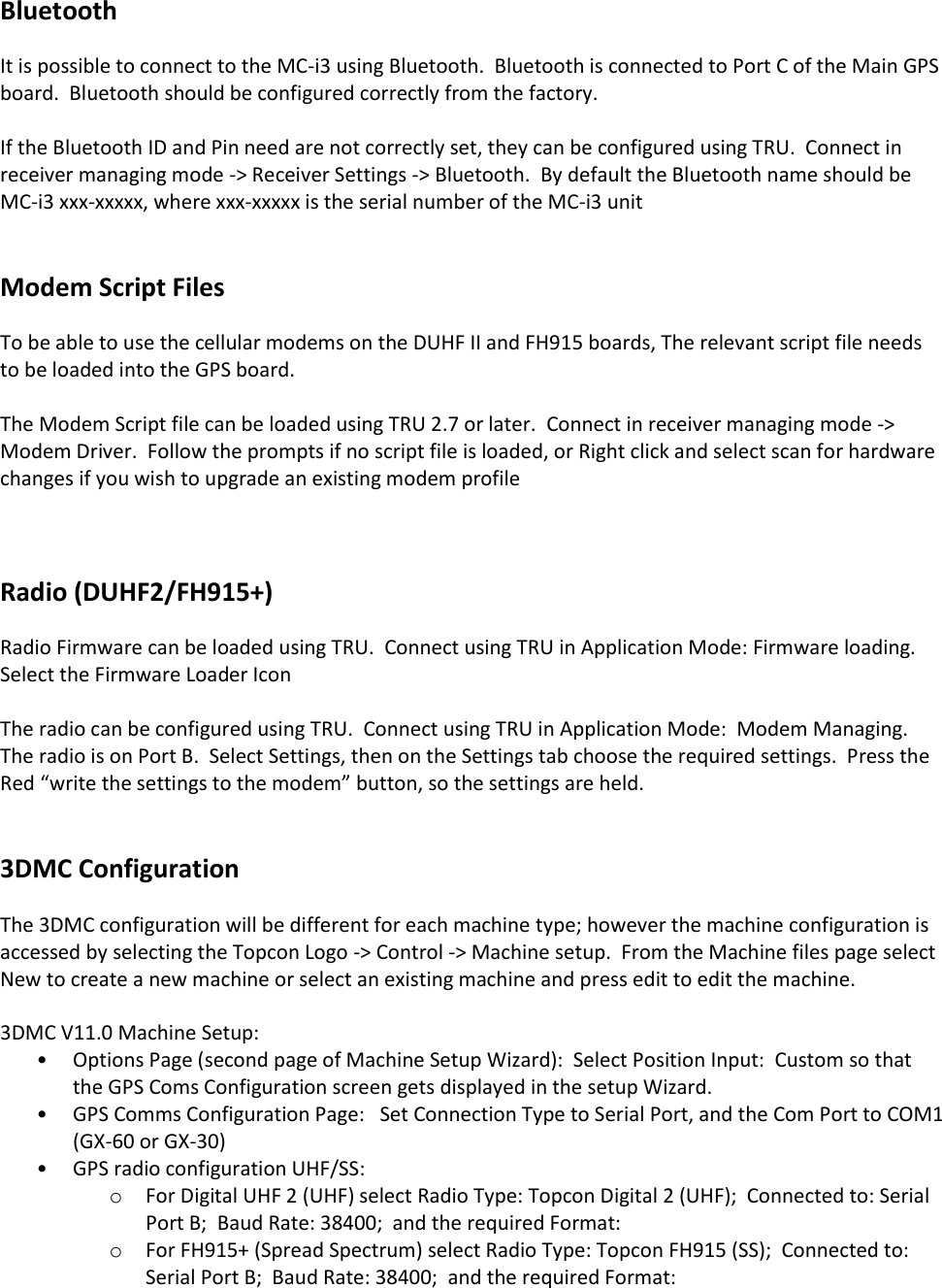 Bluetooth It is possible to connect to the MC-i3 using Bluetooth.  Bluetooth is connected to Port C of the Main GPS board.  Bluetooth should be configured correctly from the factory.  If the Bluetooth ID and Pin need are not correctly set, they can be configured using TRU.  Connect in receiver managing mode -&gt; Receiver Settings -&gt; Bluetooth.  By default the Bluetooth name should be MC-i3 xxx-xxxxx, where xxx-xxxxx is the serial number of the MC-i3 unit   Modem Script Files To be able to use the cellular modems on the DUHF II and FH915 boards, The relevant script file needs to be loaded into the GPS board.  The Modem Script file can be loaded using TRU 2.7 or later.  Connect in receiver managing mode -&gt; Modem Driver.  Follow the prompts if no script file is loaded, or Right click and select scan for hardware changes if you wish to upgrade an existing modem profile    Radio (DUHF2/FH915+) Radio Firmware can be loaded using TRU.  Connect using TRU in Application Mode: Firmware loading.  Select the Firmware Loader Icon  The radio can be configured using TRU.  Connect using TRU in Application Mode:  Modem Managing.  The radio is on Port B.  Select Settings, then on the Settings tab choose the required settings.  Press the Red “write the settings to the modem” button, so the settings are held.   3DMC Configuration The 3DMC configuration will be different for each machine type; however the machine configuration is accessed by selecting the Topcon Logo -&gt; Control -&gt; Machine setup.  From the Machine files page select New to create a new machine or select an existing machine and press edit to edit the machine.  3DMC V11.0 Machine Setup:  • Options Page (second page of Machine Setup Wizard):  Select Position Input:  Custom so that the GPS Coms Configuration screen gets displayed in the setup Wizard.   • GPS Comms Configuration Page:   Set Connection Type to Serial Port, and the Com Port to COM1 (GX-60 or GX-30)  • GPS radio configuration UHF/SS: o For Digital UHF 2 (UHF) select Radio Type: Topcon Digital 2 (UHF);  Connected to: Serial Port B;  Baud Rate: 38400;  and the required Format: o For FH915+ (Spread Spectrum) select Radio Type: Topcon FH915 (SS);  Connected to: Serial Port B;  Baud Rate: 38400;  and the required Format: 