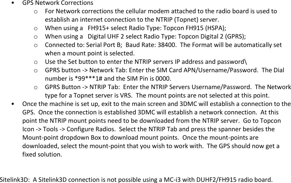 • GPS Network Corrections o For Network corrections the cellular modem attached to the radio board is used to establish an internet connection to the NTRIP (Topnet) server.   o When using a   FH915+ select Radio Type: Topcon FH915 (HSPA);   o When using a   Digital UHF 2 select Radio Type: Topcon Digital 2 (GPRS);   o Connected to: Serial Port B;  Baud Rate: 38400.  The Format will be automatically set when a mount point is selected. o Use the Set button to enter the NTRIP servers IP address and password\ o GPRS button -&gt; Network Tab: Enter the SIM Card APN/Username/Password.  The Dial number is *99***1# and the SIM Pin is 0000. o GPRS Button -&gt; NTRIP Tab:  Enter the NTRIP Servers Username/Password.  The Network type for a Topnet server is VRS.  The mount points are not selected at this point. • Once the machine is set up, exit to the main screen and 3DMC will establish a connection to the GPS.  Once the connection is established 3DMC will establish a network connection.  At this point the NTRIP mount points need to be downloaded from the NTRIP server.  Go to Topcon Icon -&gt; Tools -&gt; Configure Radios.  Select the NTRIP Tab and press the spanner besides the Mount-point dropdown Box to download mount points.  Once the mount-points are downloaded, select the mount-point that you wish to work with.  The GPS should now get a fixed solution.   Sitelink3D:  A Sitelink3D connection is not possible using a MC-i3 with DUHF2/FH915 radio board.        