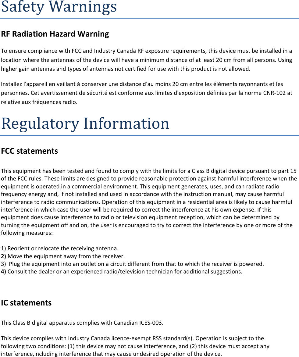 Safety Warnings RF Radiation Hazard Warning  To ensure compliance with FCC and Industry Canada RF exposure requirements, this device must be installed in a location where the antennas of the device will have a minimum distance of at least 20 cm from all persons. Using higher gain antennas and types of antennas not certified for use with this product is not allowed.  Installez l&apos;appareil en veillant à conserver une distance d&apos;au moins 20 cm entre les éléments rayonnants et les personnes. Cet avertissement de sécurité est conforme aux limites d&apos;exposition définies par la norme CNR-102 at relative aux fréquences radio. Regulatory Information FCC statements  This equipment has been tested and found to comply with the limits for a Class B digital device pursuant to part 15 of the FCC rules. These limits are designed to provide reasonable protection against harmful interference when the equipment is operated in a commercial environment. This equipment generates, uses, and can radiate radio frequency energy and, if not installed and used in accordance with the instruction manual, may cause harmful interference to radio communications. Operation of this equipment in a residential area is likely to cause harmful interference in which case the user will be required to correct the interference at his own expense. If this equipment does cause interference to radio or television equipment reception, which can be determined by turning the equipment off and on, the user is encouraged to try to correct the interference by one or more of the following measures:   1) Reorient or relocate the receiving antenna. 2) Move the equipment away from the receiver. 3)  Plug the equipment into an outlet on a circuit different from that to which the receiver is powered. 4) Consult the dealer or an experienced radio/television technician for additional suggestions.   IC statements  This Class B digital apparatus complies with Canadian ICES-003.   This device complies with Industry Canada licence-exempt RSS standard(s). Operation is subject to the following two conditions: (1) this device may not cause interference, and (2) this device must accept any interference,including interference that may cause undesired operation of the device.     