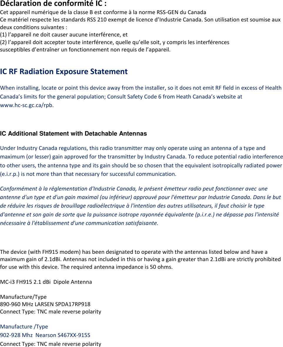 Déclaration de conformité IC : Cet appareil numérique de la classe B est conforme à la norme RSS-GEN du Canada Ce matériel respecte les standards RSS 210 exempt de licence d’Industrie Canada. Son utilisation est soumise aux deux conditions suivantes : (1) l’appareil ne doit causer aucune interférence, et (2) l’appareil doit accepter toute interférence, quelle qu’elle soit, y compris les interférences susceptibles d’entraîner un fonctionnement non requis de l’appareil.   IC RF Radiation Exposure Statement When installing, locate or point this device away from the installer, so it does not emit RF field in excess of Health Canada’s limits for the general population; Consult Safety Code 6 from Heath Canada’s website at www.hc‐sc.gc.ca/rpb.  IC Additional Statement with Detachable Antennas  Under Industry Canada regulations, this radio transmitter may only operate using an antenna of a type and maximum (or lesser) gain approved for the transmitter by Industry Canada. To reduce potential radio interference to other users, the antenna type and its gain should be so chosen that the equivalent isotropically radiated power (e.i.r.p.) is not more than that necessary for successful communication. Conformément à la réglementation d&apos;Industrie Canada, le présent émetteur radio peut fonctionner avec une antenne d&apos;un type et d&apos;un gain maximal (ou inférieur) approuvé pour l&apos;émetteur par Industrie Canada. Dans le but de réduire les risques de brouillage radioélectrique à l&apos;intention des autres utilisateurs, il faut choisir le type d&apos;antenne et son gain de sorte que la puissance isotrope rayonnée équivalente (p.i.r.e.) ne dépasse pas l&apos;intensité nécessaire à l&apos;établissement d&apos;une communication satisfaisante.   The device (with FH915 modem) has been designated to operate with the antennas listed below and have a maximum gain of 2.1dBi. Antennas not included in this or having a gain greater than 2.1dBi are strictly prohibited for use with this device. The required antenna impedance is 50 ohms.  MC-i3 FH915 2.1 dBi  Dipole Antenna  Manufacture/Type 890‐960 MHz LARSEN SPDA17RP918 Connect Type: TNC male reverse polarity  Manufacture /Type 902-928 Mhz  Nearson S467XX-915S Connect Type: TNC male reverse polarity    