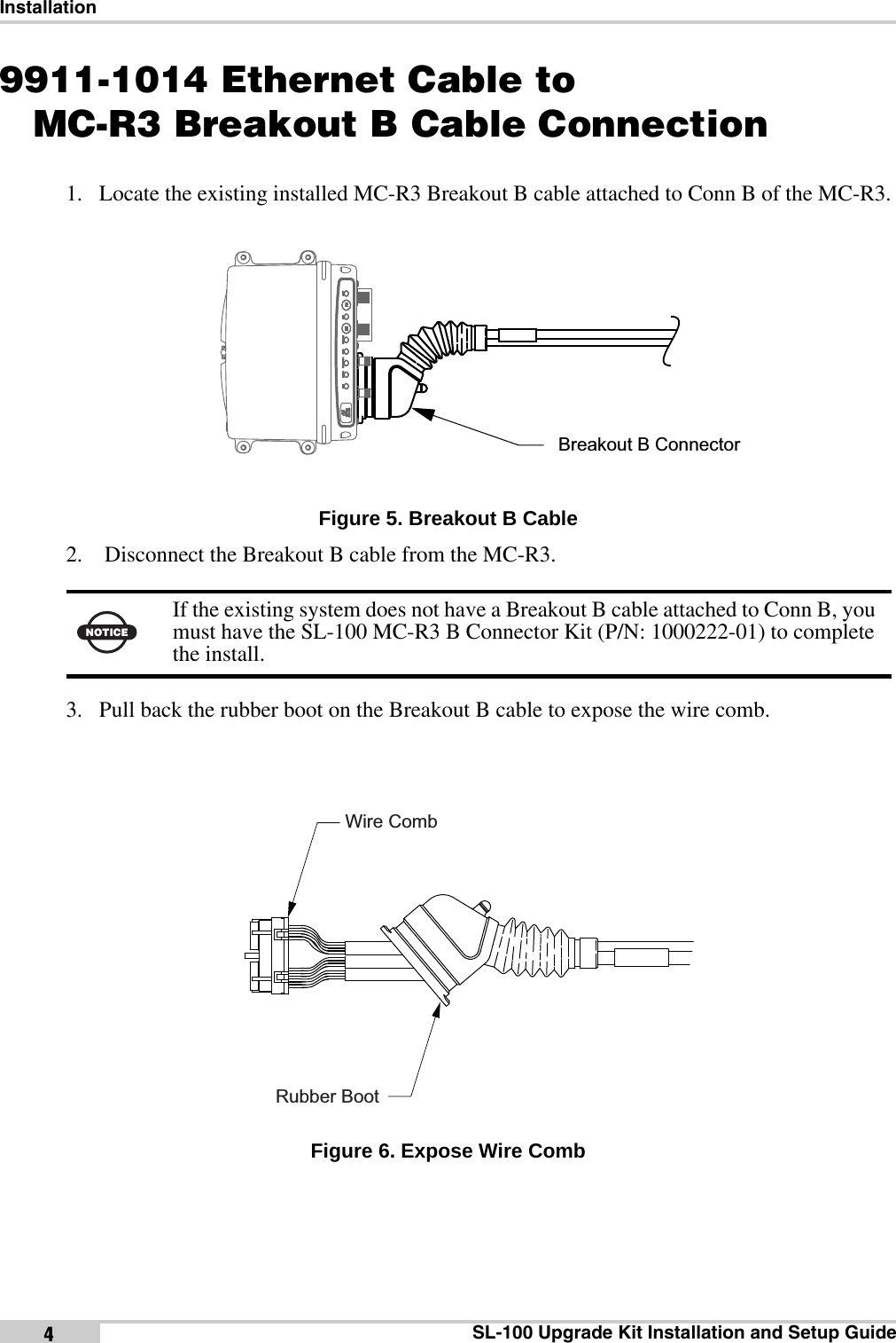 InstallationSL-100 Upgrade Kit Installation and Setup Guide49911-1014 Ethernet Cable toMC-R3 Breakout B Cable Connection1. Locate the existing installed MC-R3 Breakout B cable attached to Conn B of the MC-R3. Figure 5. Breakout B Cable2.  Disconnect the Breakout B cable from the MC-R3.3. Pull back the rubber boot on the Breakout B cable to expose the wire comb. Figure 6. Expose Wire CombNOTICEIf the existing system does not have a Breakout B cable attached to Conn B, you must have the SL-100 MC-R3 B Connector Kit (P/N: 1000222-01) to complete the install.Breakout B ConnectorRubber BootWire Comb