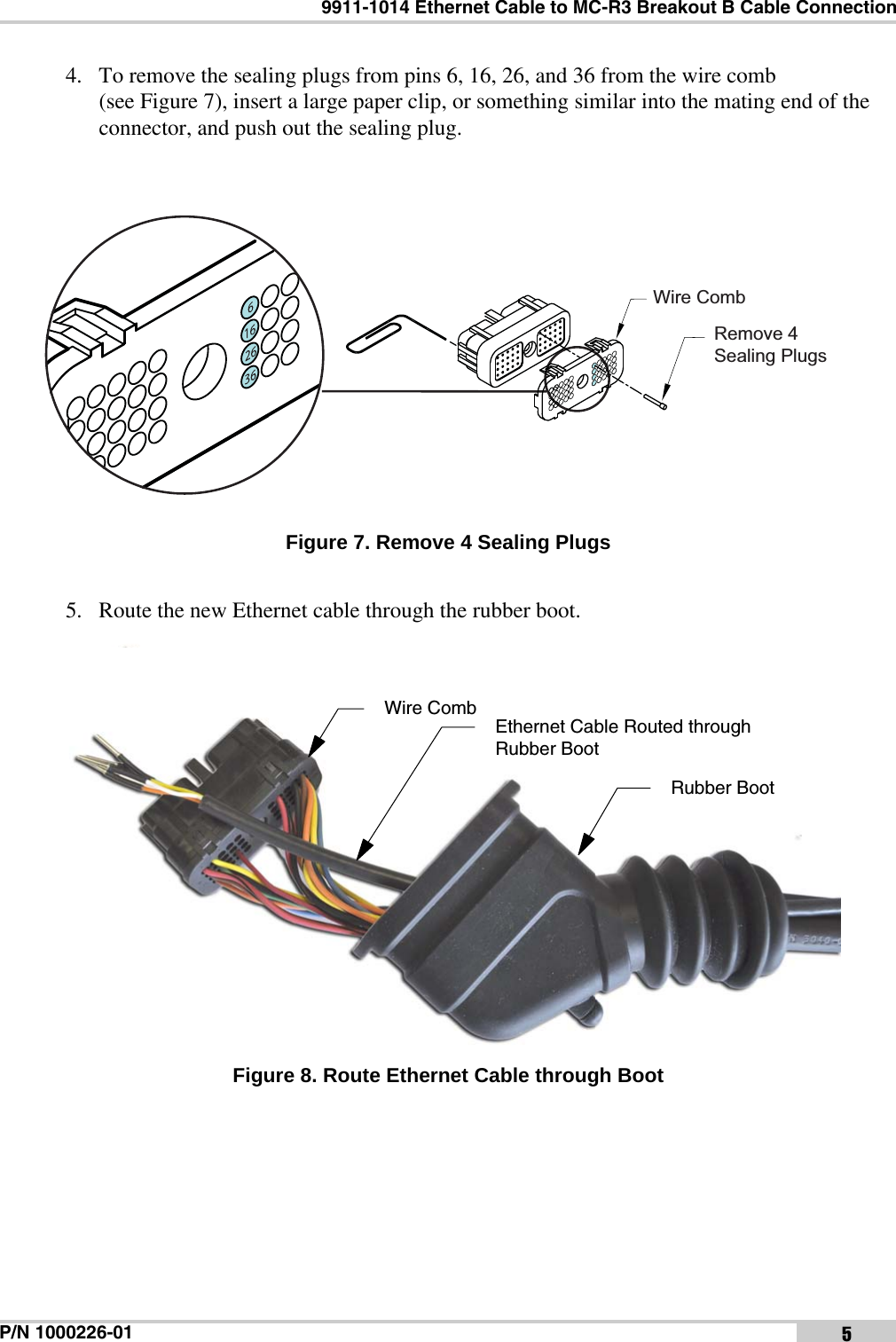 9911-1014 Ethernet Cable to MC-R3 Breakout B Cable ConnectionP/N 1000226-01 54. To remove the sealing plugs from pins 6, 16, 26, and 36 from the wire comb (see Figure 7), insert a large paper clip, or something similar into the mating end of the connector, and push out the sealing plug. Figure 7. Remove 4 Sealing Plugs5. Route the new Ethernet cable through the rubber boot. Figure 8. Route Ethernet Cable through BootWire CombRemove 4Sealing PlugsEthernet Cable Routed through Rubber BootRubber BootWire Comb