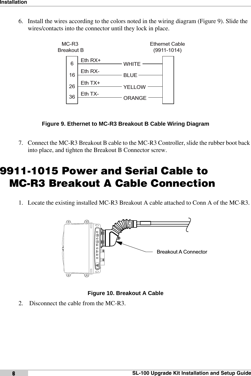 InstallationSL-100 Upgrade Kit Installation and Setup Guide66. Install the wires according to the colors noted in the wiring diagram (Figure 9). Slide the wires/contacts into the connector until they lock in place. Figure 9. Ethernet to MC-R3 Breakout B Cable Wiring Diagram7. Connect the MC-R3 Breakout B cable to the MC-R3 Controller, slide the rubber boot back into place, and tighten the Breakout B Connector screw.9911-1015 Power and Serial Cable toMC-R3 Breakout A Cable Connection1. Locate the existing installed MC-R3 Breakout A cable attached to Conn A of the MC-R3. Figure 10. Breakout A Cable2.  Disconnect the cable from the MC-R3.BLUEYELLOWWHITEEthernet Cable(9911-1014)ORANGEMC-R3 Breakout BEth RX+Eth RX-Eth TX+Eth TX-2616636Breakout A Connector