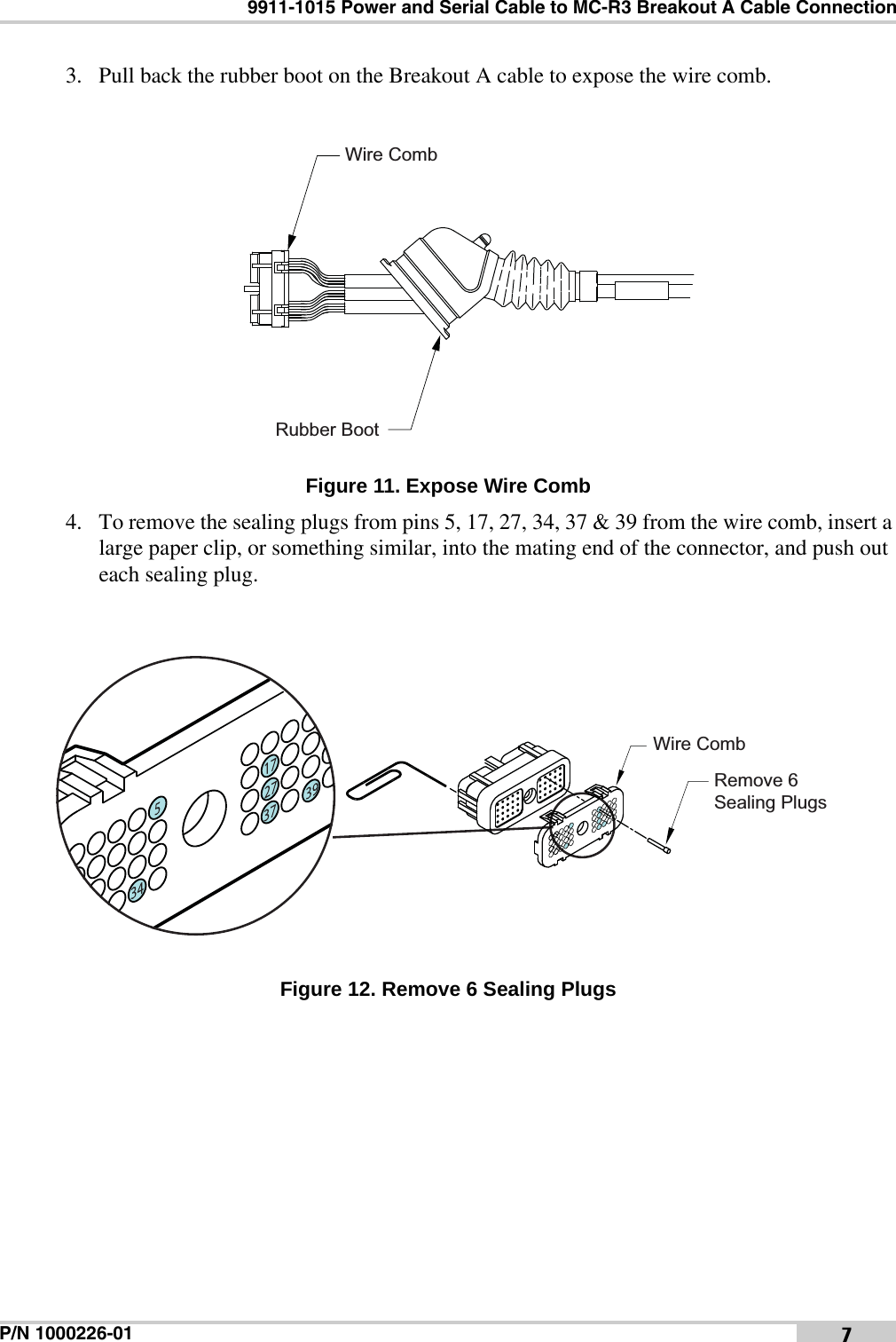 9911-1015 Power and Serial Cable to MC-R3 Breakout A Cable ConnectionP/N 1000226-01 73. Pull back the rubber boot on the Breakout A cable to expose the wire comb. Figure 11. Expose Wire Comb4. To remove the sealing plugs from pins 5, 17, 27, 34, 37 &amp; 39 from the wire comb, insert a large paper clip, or something similar, into the mating end of the connector, and push out each sealing plug. Figure 12. Remove 6 Sealing PlugsRubber BootWire CombWire CombRemove 6Sealing Plugs