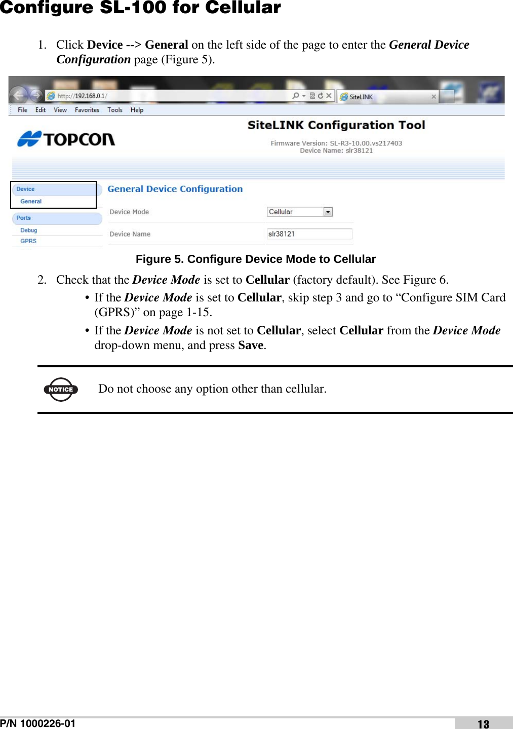 P/N 1000226-01 13Configure SL-100 for Cellular1. Click Device --&gt; General on the left side of the page to enter the General Device Configuration page (Figure 5). Figure 5. Configure Device Mode to Cellular2. Check that the Device Mode is set to Cellular (factory default). See Figure 6.• If the Device Mode is set to Cellular, skip step 3 and go to “Configure SIM Card (GPRS)” on page 1-15.• If the Device Mode is not set to Cellular, select Cellular from the Device Mode drop-down menu, and press Save.NOTICEDo not choose any option other than cellular.