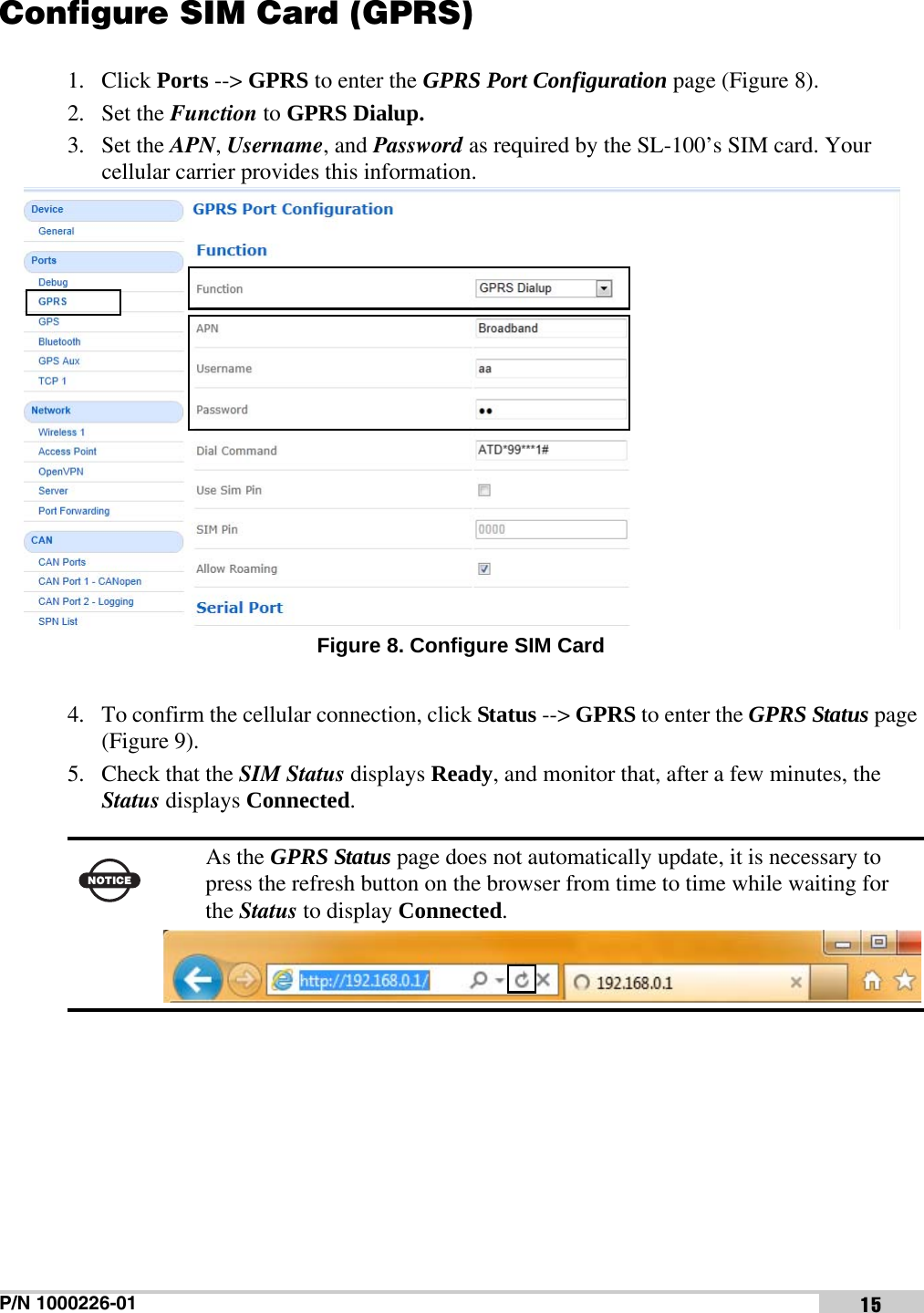 P/N 1000226-01 15Configure SIM Card (GPRS)1. Click Ports --&gt; GPRS to enter the GPRS Port Configuration page (Figure 8). 2. Set the Function to GPRS Dialup.3. Set the APN, Username, and Password as required by the SL-100’s SIM card. Your cellular carrier provides this information. Figure 8. Configure SIM Card4. To confirm the cellular connection, click Status --&gt; GPRS to enter the GPRS Status page (Figure 9).5. Check that the SIM Status displays Ready, and monitor that, after a few minutes, the Status displays Connected. NOTICEAs the GPRS Status page does not automatically update, it is necessary to press the refresh button on the browser from time to time while waiting for the Status to display Connected. 