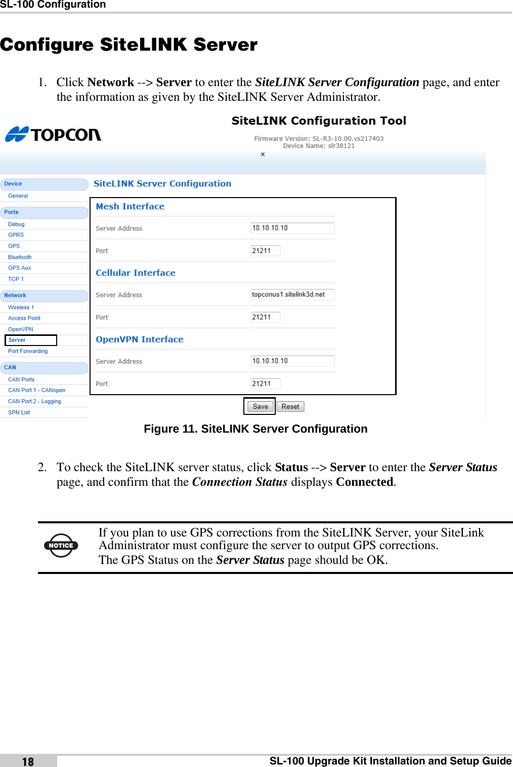 SL-100 ConfigurationSL-100 Upgrade Kit Installation and Setup Guide18Configure SiteLINK Server1. Click Network --&gt; Server to enter the SiteLINK Server Configuration page, and enter the information as given by the SiteLINK Server Administrator. Figure 11. SiteLINK Server Configuration2. To check the SiteLINK server status, click Status --&gt; Server to enter the Server Status page, and confirm that the Connection Status displays Connected. NOTICEIf you plan to use GPS corrections from the SiteLINK Server, your SiteLink Administrator must configure the server to output GPS corrections. The GPS Status on the Server Status page should be OK. x