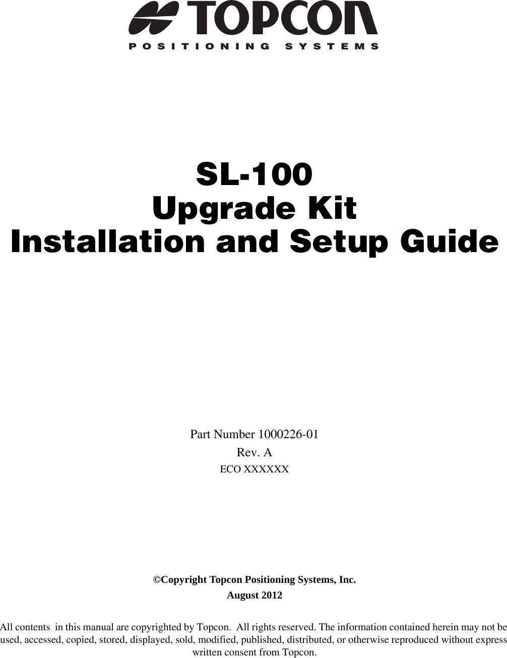 POSITIONING SYSTEMSSL-100 Upgrade KitInstallation and Setup GuidePart Number 1000226-01Rev. AECO XXXXXX©Copyright Topcon Positioning Systems, Inc.August 2012All contents  in this manual are copyrighted by Topcon.  All rights reserved. The information contained herein may not be used, accessed, copied, stored, displayed, sold, modified, published, distributed, or otherwise reproduced without express written consent from Topcon.