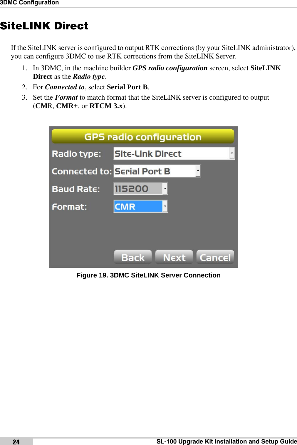 3DMC ConfigurationSL-100 Upgrade Kit Installation and Setup Guide24SiteLINK DirectIf the SiteLINK server is configured to output RTK corrections (by your SiteLINK administrator), you can configure 3DMC to use RTK corrections from the SiteLINK Server. 1. In 3DMC, in the machine builder GPS radio configuration screen, select SiteLINK Direct as the Radio type. 2. For Connected to, select Serial Port B. 3. Set the Format to match format that the SiteLINK server is configured to output (CMR, CMR+, or RTCM 3.x). Figure 19. 3DMC SiteLINK Server Connectionx