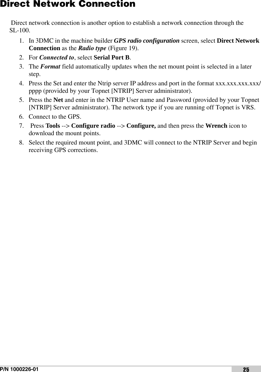 P/N 1000226-01 25Direct Network Connection Direct network connection is another option to establish a network connection through the SL-100. 1. In 3DMC in the machine builder GPS radio configuration screen, select Direct Network Connection as the Radio type (Figure 19). 2. For Connected to, select Serial Port B. 3. The Format field automatically updates when the net mount point is selected in a later step.4. Press the Set and enter the Ntrip server IP address and port in the format xxx.xxx.xxx.xxx/pppp (provided by your Topnet [NTRIP] Server administrator).5. Press the Net and enter in the NTRIP User name and Password (provided by your Topnet [NTRIP] Server administrator). The network type if you are running off Topnet is VRS.6. Connect to the GPS.7.  Press Tools --&gt; Configure radio --&gt; Configure, and then press the Wrench icon to download the mount points.8. Select the required mount point, and 3DMC will connect to the NTRIP Server and begin receiving GPS corrections.