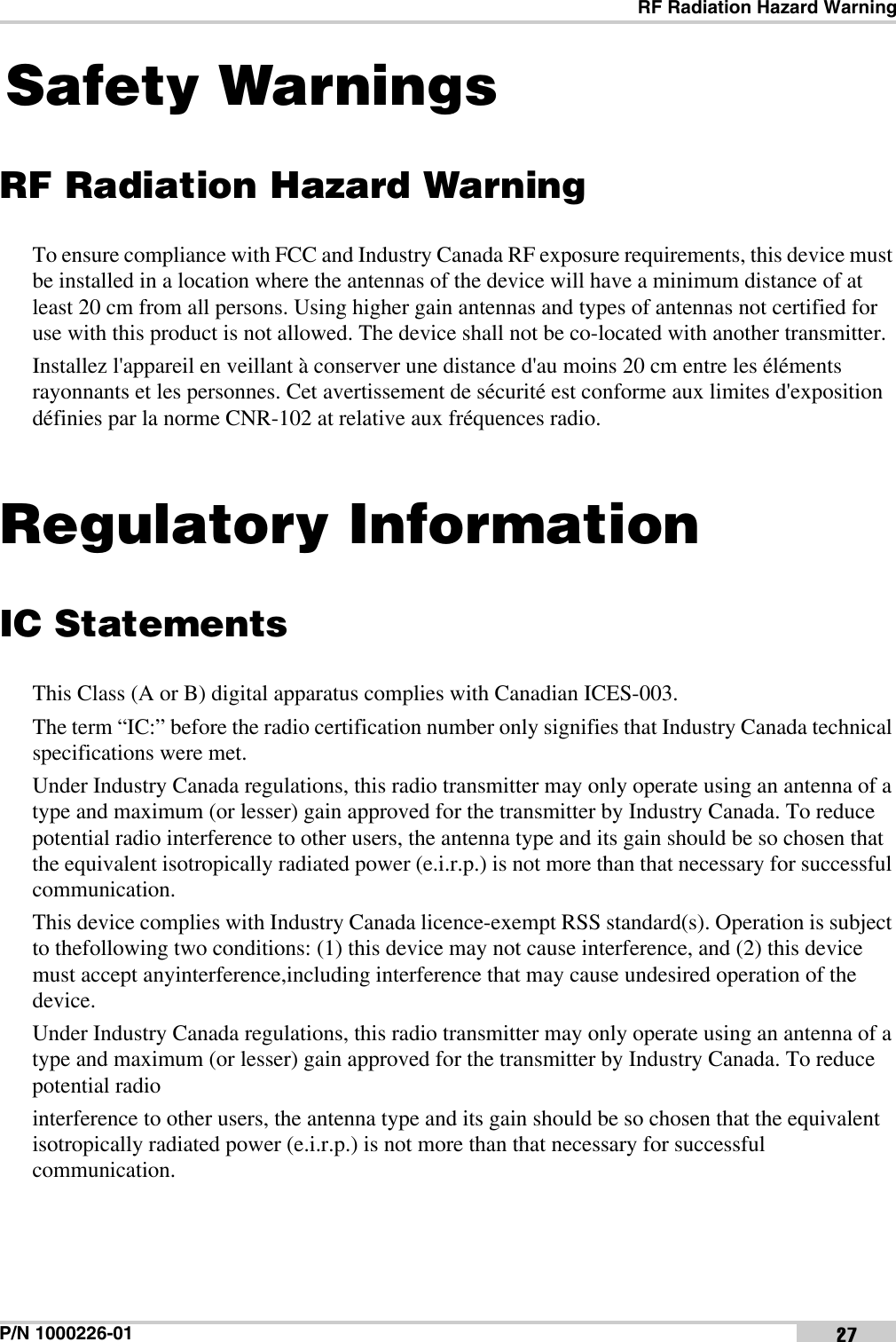 RF Radiation Hazard WarningP/N 1000226-01 27Safety WarningsRF Radiation Hazard WarningTo ensure compliance with FCC and Industry Canada RF exposure requirements, this device must be installed in a location where the antennas of the device will have a minimum distance of at least 20 cm from all persons. Using higher gain antennas and types of antennas not certified for use with this product is not allowed. The device shall not be co-located with another transmitter.Installez l&apos;appareil en veillant à conserver une distance d&apos;au moins 20 cm entre les éléments rayonnants et les personnes. Cet avertissement de sécurité est conforme aux limites d&apos;exposition définies par la norme CNR-102 at relative aux fréquences radio.Regulatory InformationIC StatementsThis Class (A or B) digital apparatus complies with Canadian ICES-003. The term “IC:” before the radio certification number only signifies that Industry Canada technical specifications were met.Under Industry Canada regulations, this radio transmitter may only operate using an antenna of a type and maximum (or lesser) gain approved for the transmitter by Industry Canada. To reduce potential radio interference to other users, the antenna type and its gain should be so chosen that the equivalent isotropically radiated power (e.i.r.p.) is not more than that necessary for successful communication.This device complies with Industry Canada licence-exempt RSS standard(s). Operation is subject to thefollowing two conditions: (1) this device may not cause interference, and (2) this device must accept anyinterference,including interference that may cause undesired operation of the device.Under Industry Canada regulations, this radio transmitter may only operate using an antenna of a type and maximum (or lesser) gain approved for the transmitter by Industry Canada. To reduce potential radiointerference to other users, the antenna type and its gain should be so chosen that the equivalent isotropically radiated power (e.i.r.p.) is not more than that necessary for successful communication.