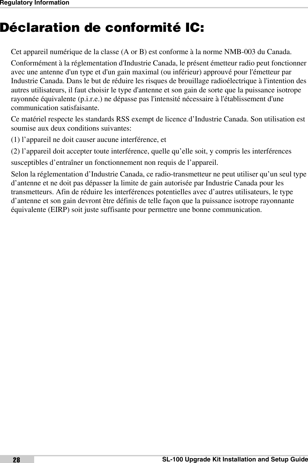 Regulatory InformationSL-100 Upgrade Kit Installation and Setup Guide28Déclaration de conformité IC:Cet appareil numérique de la classe (A or B) est conforme à la norme NMB-003 du Canada.Conformément à la réglementation d&apos;Industrie Canada, le présent émetteur radio peut fonctionner avec une antenne d&apos;un type et d&apos;un gain maximal (ou inférieur) approuvé pour l&apos;émetteur par Industrie Canada. Dans le but de réduire les risques de brouillage radioélectrique à l&apos;intention des autres utilisateurs, il faut choisir le type d&apos;antenne et son gain de sorte que la puissance isotrope rayonnée équivalente (p.i.r.e.) ne dépasse pas l&apos;intensité nécessaire à l&apos;établissement d&apos;une communication satisfaisante.Ce matériel respecte les standards RSS exempt de licence d’Industrie Canada. Son utilisation est soumise aux deux conditions suivantes:(1) l’appareil ne doit causer aucune interférence, et(2) l’appareil doit accepter toute interférence, quelle qu’elle soit, y compris les interférencessusceptibles d’entraîner un fonctionnement non requis de l’appareil.Selon la réglementation d’Industrie Canada, ce radio-transmetteur ne peut utiliser qu’un seul type d’antenne et ne doit pas dépasser la limite de gain autorisée par Industrie Canada pour les transmetteurs. Afin de réduire les interférences potentielles avec d’autres utilisateurs, le type d’antenne et son gain devront être définis de telle façon que la puissance isotrope rayonnante équivalente (EIRP) soit juste suffisante pour permettre une bonne communication.