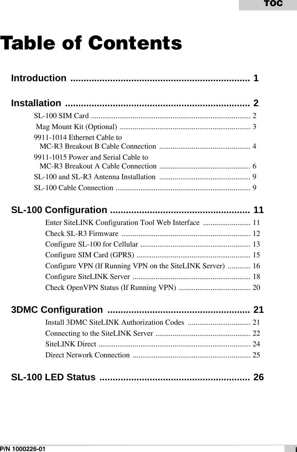 P/N 1000226-01 iTOCTable of ContentsIntroduction .................................................................... 1Installation ...................................................................... 2SL-100 SIM Card .................................................................................... 2 Mag Mount Kit (Optional) ..................................................................... 39911-1014 Ethernet Cable toMC-R3 Breakout B Cable Connection  ................................................ 49911-1015 Power and Serial Cable toMC-R3 Breakout A Cable Connection ................................................ 6SL-100 and SL-R3 Antenna Installation  ................................................ 9SL-100 Cable Connection ....................................................................... 9SL-100 Configuration ..................................................... 11Enter SiteLINK Configuration Tool Web Interface  ......................... 11Check SL-R3 Firmware  .................................................................... 12Configure SL-100 for Cellular .......................................................... 13Configure SIM Card (GPRS) ............................................................ 15Configure VPN (If Running VPN on the SiteLINK Server)  ............ 16Configure SiteLINK Server  .............................................................. 18Check OpenVPN Status (If Running VPN) ...................................... 203DMC Configuration  ...................................................... 21Install 3DMC SiteLINK Authorization Codes  ................................. 21Connecting to the SiteLINK Server .................................................. 22SiteLINK Direct ................................................................................ 24Direct Network Connection .............................................................. 25SL-100 LED Status ......................................................... 26