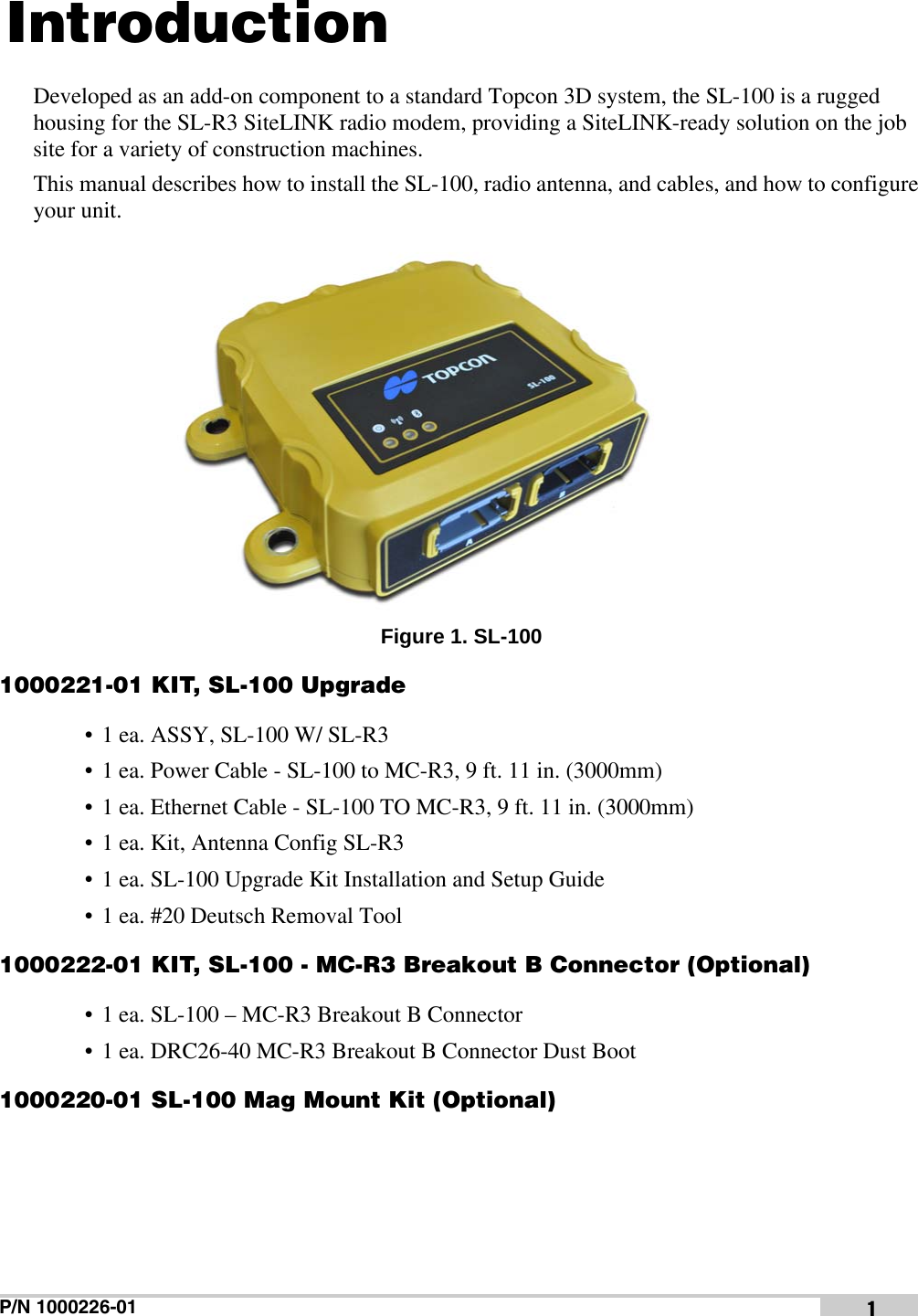 P/N 1000226-01 1IntroductionDeveloped as an add-on component to a standard Topcon 3D system, the SL-100 is a rugged housing for the SL-R3 SiteLINK radio modem, providing a SiteLINK-ready solution on the job site for a variety of construction machines.This manual describes how to install the SL-100, radio antenna, and cables, and how to configure your unit. Figure 1. SL-1001000221-01 KIT, SL-100 Upgrade• 1 ea. ASSY, SL-100 W/ SL-R3• 1 ea. Power Cable - SL-100 to MC-R3, 9 ft. 11 in. (3000mm)• 1 ea. Ethernet Cable - SL-100 TO MC-R3, 9 ft. 11 in. (3000mm)• 1 ea. Kit, Antenna Config SL-R3• 1 ea. SL-100 Upgrade Kit Installation and Setup Guide• 1 ea. #20 Deutsch Removal Tool1000222-01 KIT, SL-100 - MC-R3 Breakout B Connector (Optional)• 1 ea. SL-100 – MC-R3 Breakout B Connector• 1 ea. DRC26-40 MC-R3 Breakout B Connector Dust Boot1000220-01 SL-100 Mag Mount Kit (Optional)