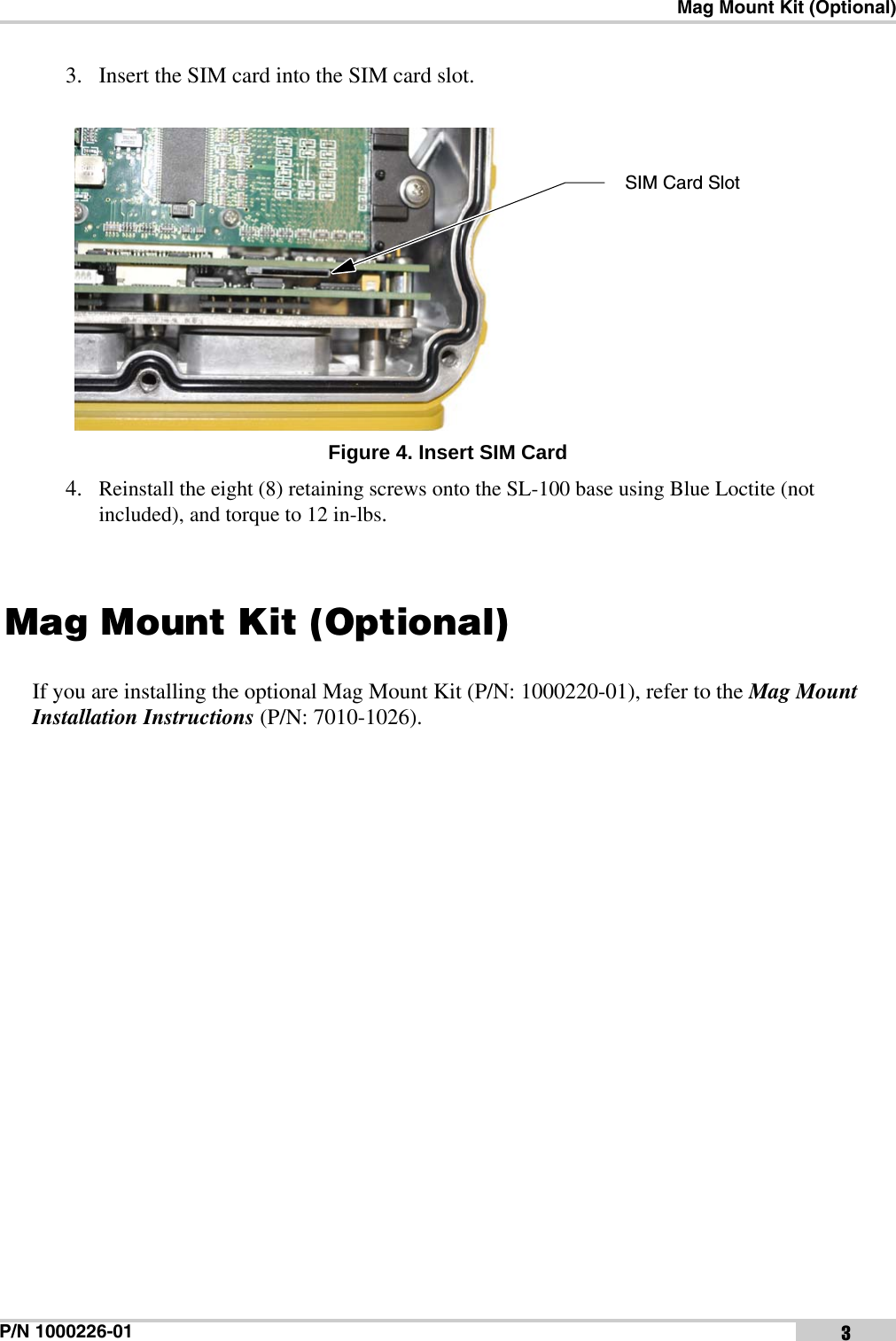 Mag Mount Kit (Optional)P/N 1000226-01 33. Insert the SIM card into the SIM card slot. Figure 4. Insert SIM Card4. Reinstall the eight (8) retaining screws onto the SL-100 base using Blue Loctite (not included), and torque to 12 in-lbs. Mag Mount Kit (Optional)If you are installing the optional Mag Mount Kit (P/N: 1000220-01), refer to the Mag Mount Installation Instructions (P/N: 7010-1026).SIM Card Slot