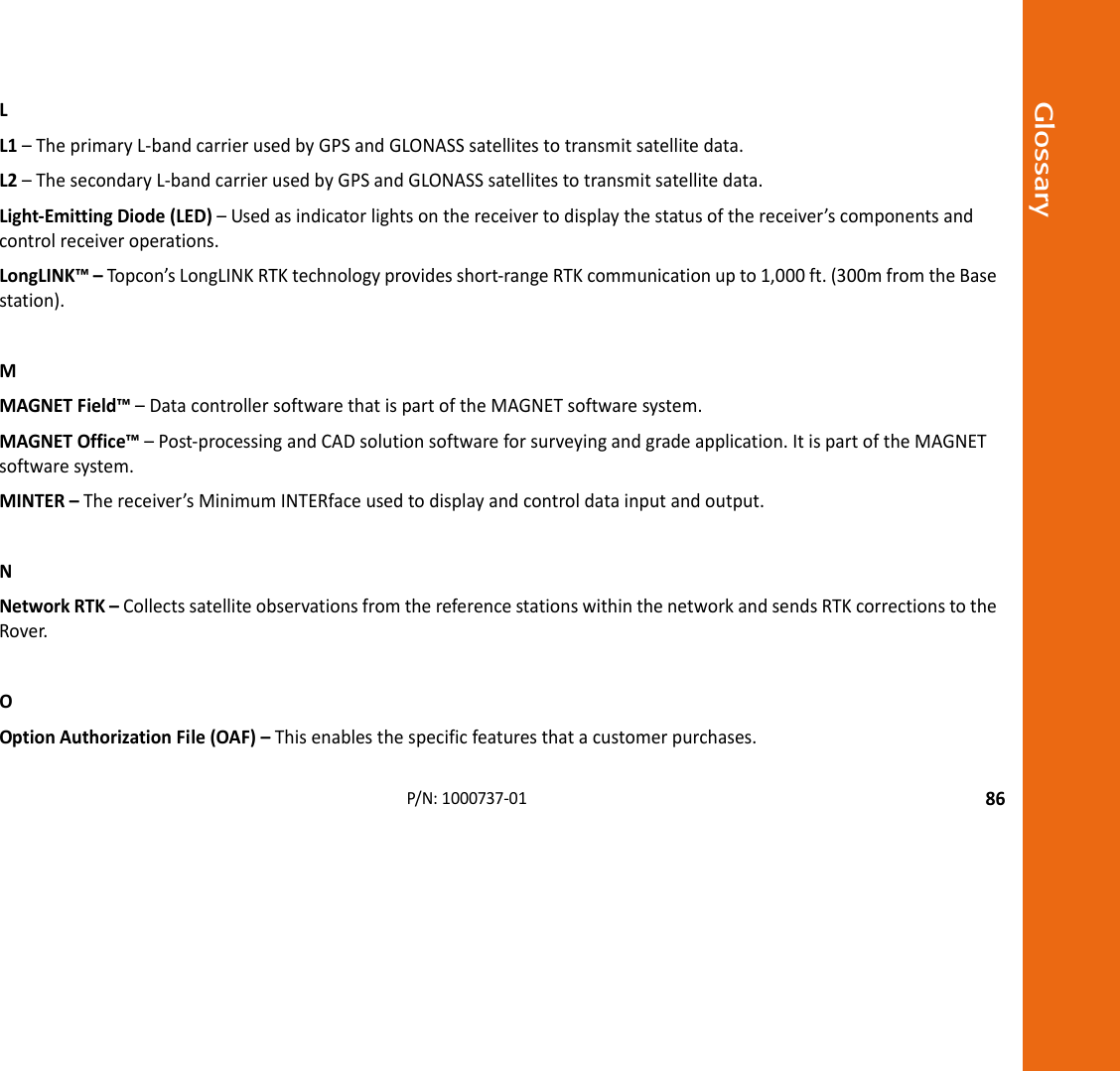 Glossary86P/N:1000737‐01LL1–TheprimaryL‐bandcarrierusedbyGPSandGLONASSsatellitestotransmitsatellitedata.L2–ThesecondaryL‐bandcarrierusedbyGPSandGLONASSsatellitestotransmitsatellitedata.Light‐EmittingDiode(LED)–Usedasindicatorlightsonthereceivertodisplaythestatusofthereceiver’scomponentsandcontrolreceiveroperations.LongLINK™–Top con’sLongLINKRTKtechnologyprovidesshort‐rangeRTKcommunicationupto1,000ft.(300mfromtheBasestation).MMAGNETField™–DatacontrollersoftwarethatispartoftheMAGNETsoftwaresystem.MAGNETOffice™–Post‐processingandCADsolutionsoftwareforsurveyingandgradeapplication.ItispartoftheMAGNETsoftwaresystem.MINTER–Thereceiver’sMinimumINTERfaceusedtodisplayandcontroldatainputandoutput.NNetworkRTK–CollectssatelliteobservationsfromthereferencestationswithinthenetworkandsendsRTKcorrectionstotheRover.OOptionAuthorizationFile(OAF)–Thisenablesthespecificfeaturesthatacustomerpurchases.