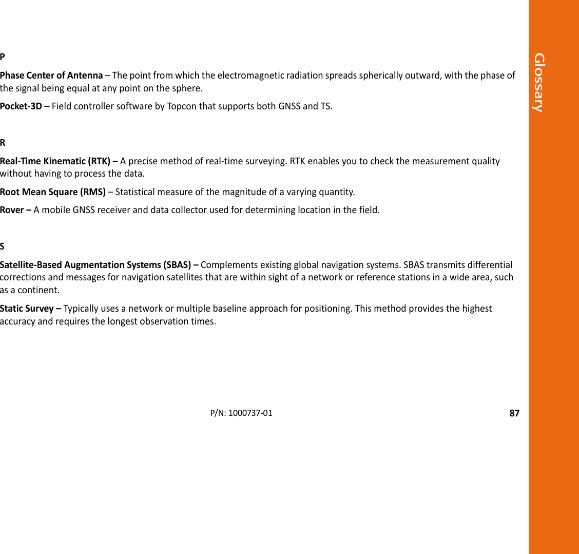 Glossary87P/N:1000737‐01PPhaseCenterofAntenna–Thepointfromwhichtheelectromagneticradiationspreadssphericallyoutward,withthephaseofthesignalbeingequalatanypointonthesphere.Pocket‐3D–FieldcontrollersoftwarebyTopconthatsupportsbothGNSSandTS.RReal‐TimeKinematic(RTK)–Aprecisemethodofreal‐timesurveying.RTKenablesyoutocheckthemeasurementqualitywithouthavingtoprocessthedata.RootMeanSquare(RMS)–Statisticalmeasureofthemagnitudeofavaryingquantity.Rover–AmobileGNSSreceiveranddatacollectorusedfordetermininglocationinthefield.SSatellite‐BasedAugmentationSystems(SBAS)–Complementsexistingglobalnavigationsystems.SBAStransmitsdifferentialcorrectionsandmessagesfornavigationsatellitesthatarewithinsightofanetworkorreferencestationsinawidearea,suchasacontinent.StaticSurvey–Typicallyusesanetworkormultiplebaselineapproachforpositioning.Thismethodprovidesthehighestaccuracyandrequiresthelongestobservationtimes.