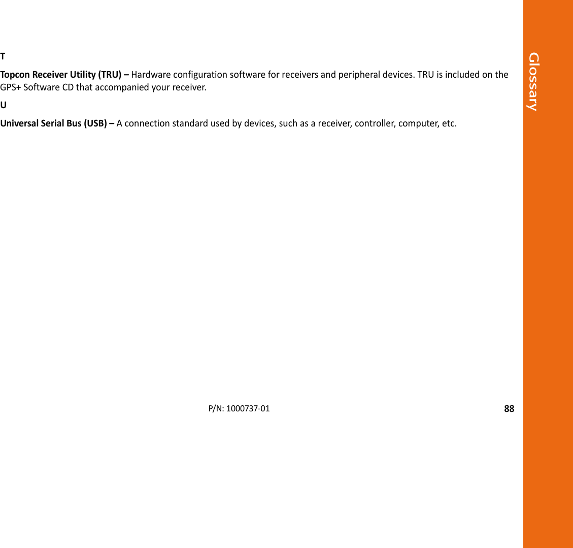 Glossary88P/N:1000737‐01TTopconReceiverUtility(TRU)–Hardwareconfigurationsoftwareforreceiversandperipheraldevices.TRUisincludedontheGPS+SoftwareCDthataccompaniedyourreceiver.UUniversalSerialBus(USB)–Aconnectionstandardusedbydevices,suchasareceiver,controller,computer,etc.