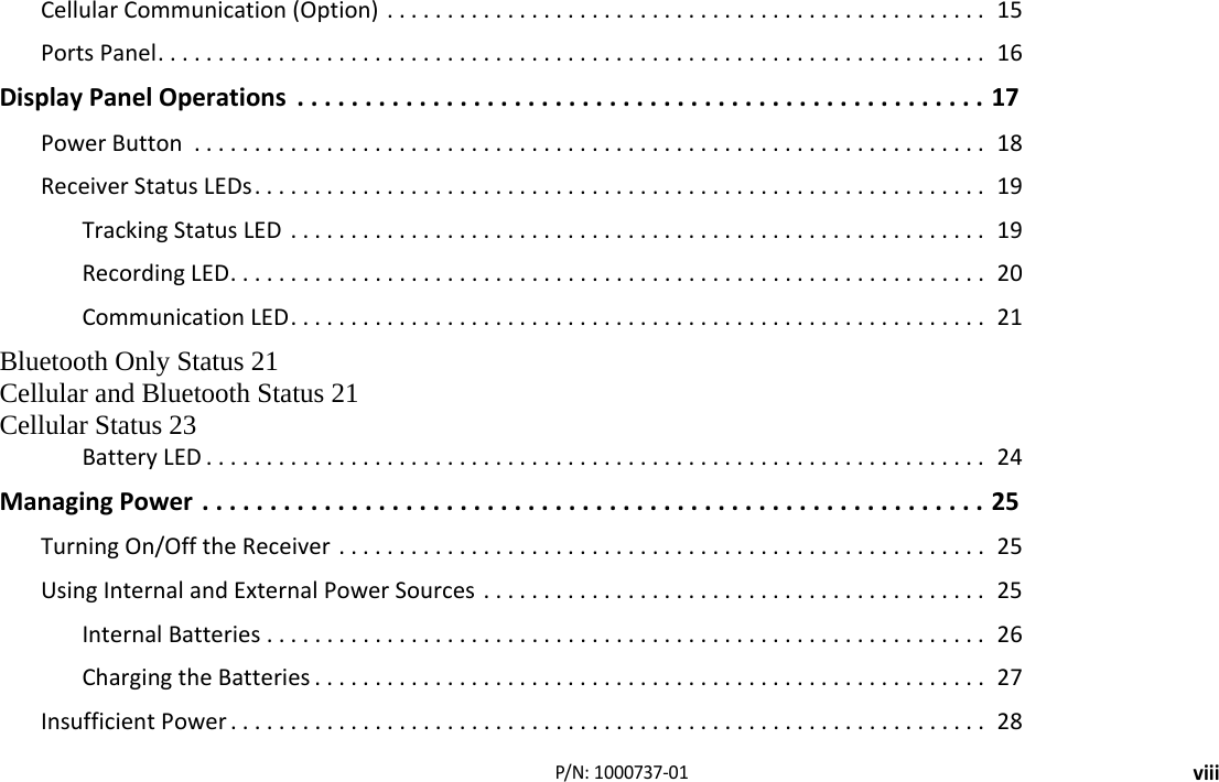 viiiP/N:1000737‐01CellularCommunication(Option)..................................................15PortsPanel.....................................................................16DisplayPanelOperations...................................................17PowerButton ..................................................................18ReceiverStatusLEDs.............................................................19TrackingStatusLED ..........................................................19RecordingLED...............................................................20CommunicationLED..........................................................21Bluetooth Only Status 21Cellular and Bluetooth Status 21Cellular Status 23BatteryLED .................................................................24ManagingPower..........................................................25TurningOn/OfftheReceiver......................................................25UsingInternalandExternalPowerSources ..........................................25InternalBatteries............................................................26ChargingtheBatteries ........................................................27InsufficientPower ...............................................................28