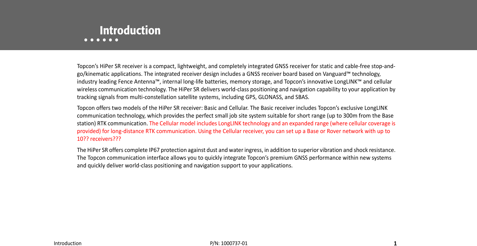 Introduction1P/N:1000737‐01• • • • • •    IntroductionTopcon’sHiPerSRreceiverisacompact,lightweight,andcompletelyintegratedGNSSreceiverforstaticandcable‐freestop‐and‐go/kinematicapplications.TheintegratedreceiverdesignincludesaGNSSreceiverboardbasedonVanguard™technology,industryleadingFenceAntenna™,internallong‐lifebatteries,memorystorage,andTopcon’sinnovativeLongLINK™andcellularwirelesscommunicationtechnology.TheHiPerSRdeliversworld‐classpositioningandnavigationcapabilitytoyourapplicationbytrackingsignalsfrommulti‐constellationsatellitesystems,includingGPS,GLONASS,andSBAS.TopconofferstwomodelsoftheHiPerSRreceiver:BasicandCellular.TheBasicreceiverincludesTopcon’sexclusiveLongLINKcommunicationtechnology,whichprovidestheperfectsmalljobsitesystemsuitableforshortrange(upto300mfromtheBasestation)RTKcommunication.TheCellularmodelincludesLongLINKtechnologyandanexpandedrange(wherecellularcoverageisprovided)forlong‐distanceRTKcommunication.UsingtheCellularreceiver,youcansetupaBaseorRovernetworkwithupto10??receivers???TheHiPerSRofferscompleteIP67protectionagainstdustandwateringress,inadditiontosuperiorvibrationandshockresistance.TheTopconcommunicationinterfaceallowsyoutoquicklyintegrateTopcon’spremiumGNSSperformancewithinnewsystemsandquicklydeliverworld‐classpositioningandnavigationsupporttoyourapplications.