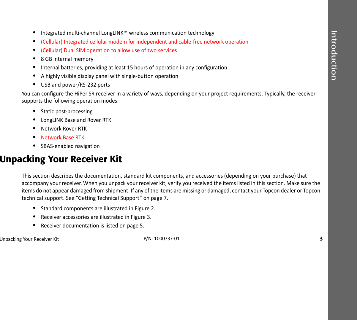 IntroductionUnpackingYourReceiverKit3P/N:1000737‐01•Integratedmulti‐channelLongLINK™wirelesscommunicationtechnology•(Cellular)Integratedcellularmodemforindependentandcable‐freenetworkoperation•(Cellular)DualSIMoperationtoallowuseoftwoservices•8GBinternalmemory•Internalbatteries,providingatleast15hoursofoperationinanyconfiguration•Ahighlyvisibledisplaypanelwithsingle‐buttonoperation•USBandpower/RS‐232portsYoucanconfiguretheHiPerSRreceiverinavarietyofways,dependingonyourprojectrequirements.Typically,thereceiversupportsthefollowingoperationmodes:•Staticpost‐processing•LongLINKBaseandRoverRTK•NetworkRoverRTK•NetworkBaseRTK•SBAS‐enablednavigationUnpacking Your Receiver KitThissectiondescribesthedocumentation,standardkitcomponents,andaccessories(dependingonyourpurchase)thataccompanyyourreceiver.Whenyouunpackyourreceiverkit,verifyyoureceivedtheitemslistedinthissection.Makesuretheitemsdonotappeardamagedfromshipment.Ifanyoftheitemsaremissingordamaged,contactyourTopcondealerorTopcon technicalsupport.See“GettingTechnicalSupport”onpage7.•StandardcomponentsareillustratedinFigure2.•ReceiveraccessoriesareillustratedinFigure3.•Receiverdocumentationislistedonpage5.