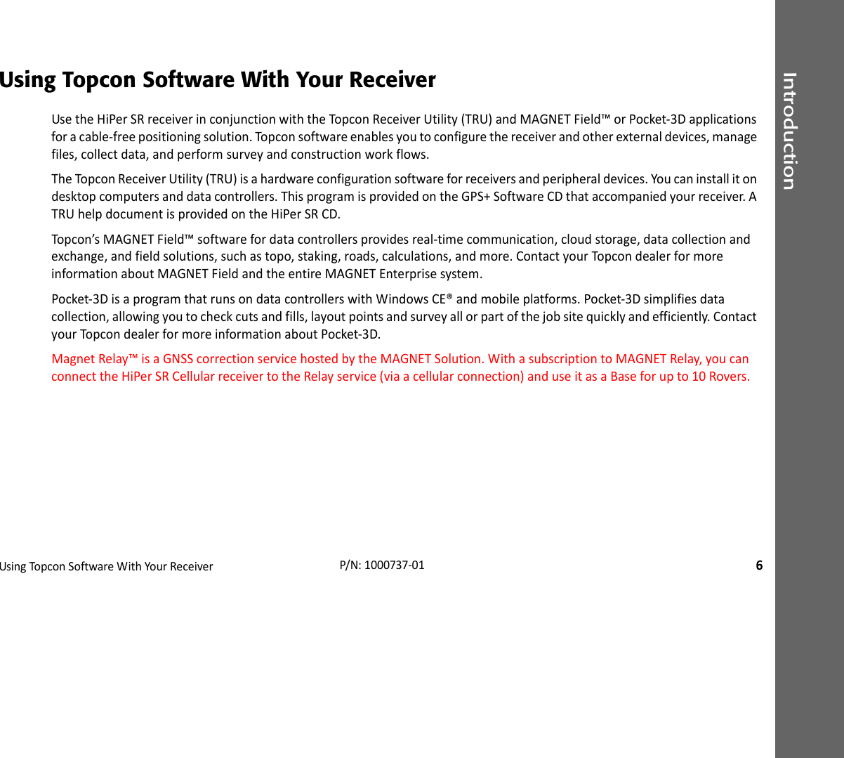 IntroductionUsingTopconSoftwareWithYourReceiver6P/N:1000737‐01Using Topcon Software With Your ReceiverUsetheHiPerSRreceiverinconjunctionwiththeTopconReceiverUtility(TRU)andMAGNETField™orPocket‐3Dapplicationsforacable‐freepositioningsolution.Topconsoftwareenablesyoutoconfigurethereceiverandotherexternaldevices,managefiles,collectdata,andperformsurveyandconstructionworkflows.TheTopconReceiverUtility(TRU)isahardwareconfigurationsoftwareforreceiversandperipheraldevices.Youcaninstallitondesktopcomputersanddatacontrollers.ThisprogramisprovidedontheGPS+SoftwareCDthataccompaniedyourreceiver.ATRUhelpdocumentisprovidedontheHiPerSRCD.Topcon’sMAGNETField™softwarefordatacontrollersprovidesreal‐timecommunication,cloudstorage,datacollectionandexchange,andfieldsolutions,suchastopo,staking,roads,calculations,andmore.ContactyourTopcondealerformoreinformationaboutMAGNETFieldandtheentireMAGNETEnterprisesystem.Pocket‐3DisaprogramthatrunsondatacontrollerswithWindowsCE®andmobileplatforms.Pocket‐3Dsimplifiesdatacollection,allowingyoutocheckcutsandfills,layoutpointsandsurveyallorpartofthejobsitequicklyandefficiently.ContactyourTopcondealerformoreinformationaboutPocket‐3D.MagnetRelay™isaGNSScorrectionservicehostedbytheMAGNETSolution.WithasubscriptiontoMAGNETRelay,youcanconnecttheHiPerSRCellularreceivertotheRelayservice(viaacellularconnection)anduseitasaBaseforupto10Rovers.