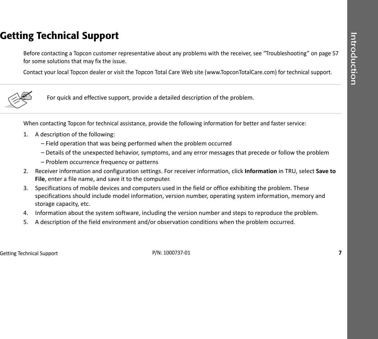 IntroductionGettingTechnica lSupport7P/N:1000737‐01Getting Technical SupportBeforecontactingaTopconcustomerrepresentativeaboutanyproblemswiththereceiver,see“Troubleshooting”onpage57forsomesolutionsthatmayfixtheissue.ContactyourlocalTopcondealerorvisittheTopconTotalCareWebsite(www.TopconTotalCare.com)fortechnicalsupport.WhencontactingTopconfortechnicalassistance,providethefollowinginformationforbetterandfasterservice:1. Adescriptionofthefollowing:–Fieldoperationthatwasbeingperformedwhentheproblemoccurred–Detailsoftheunexpectedbehavior,symptoms,andanyerrormessagesthatprecedeorfollowtheproblem–Problemoccurrencefrequencyorpatterns2. Receiverinformationandconfigurationsettings.Forreceiverinformation,clickInformationinTRU,selectSavetoFile,enterafilename,andsaveittothecomputer.3. Specificationsofmobiledevicesandcomputersusedinthefieldorofficeexhibitingtheproblem.Thesespecificationsshouldincludemodelinformation,versionnumber,operatingsysteminformation,memoryandstoragecapacity,etc.4. Informationaboutthesystemsoftware,includingtheversionnumberandstepstoreproducetheproblem.5. Adescriptionofthefieldenvironmentand/orobservationconditionswhentheproblemoccurred.Forquickandeffectivesupport,provideadetaileddescriptionoftheproblem.