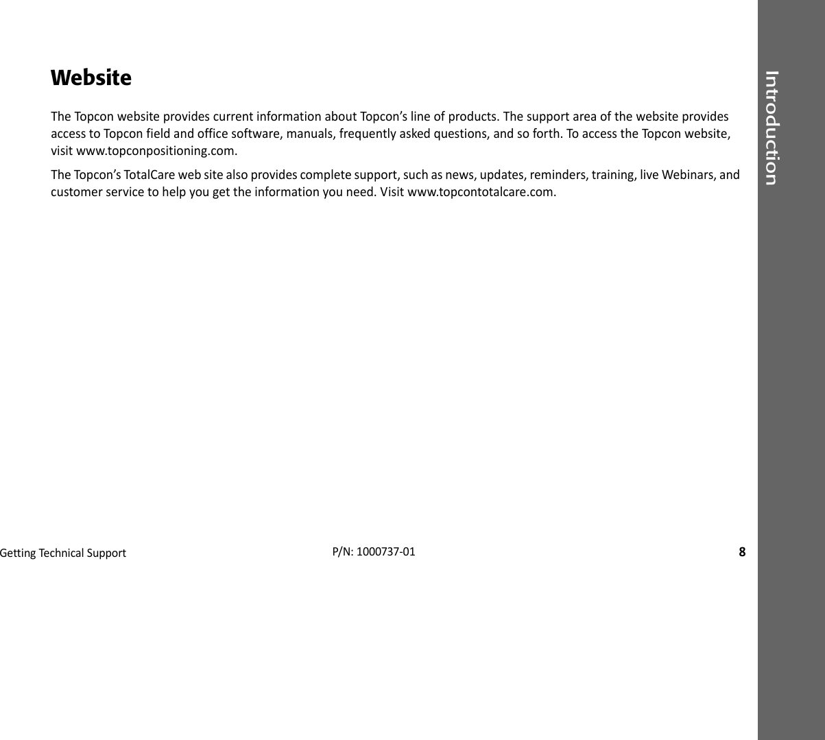 IntroductionGettingTechnica lSupport8P/N:1000737‐01WebsiteTheTopconwebsiteprovidescurrentinformationaboutTop con’slineofproducts.ThesupportareaofthewebsiteprovidesaccesstoTopconfieldandofficesoftware,manuals,frequentlyaskedquestions,andsoforth.ToaccesstheTopco nwebsite,visitwww.topconpositioning.com.TheTopcon’sTotalCarewebsitealsoprovidescompletesupport,suchasnews,updates,reminders,training,liveWebinars,andcustomerservicetohelpyougettheinformationyouneed.Visitwww.topcontotalcare.com.