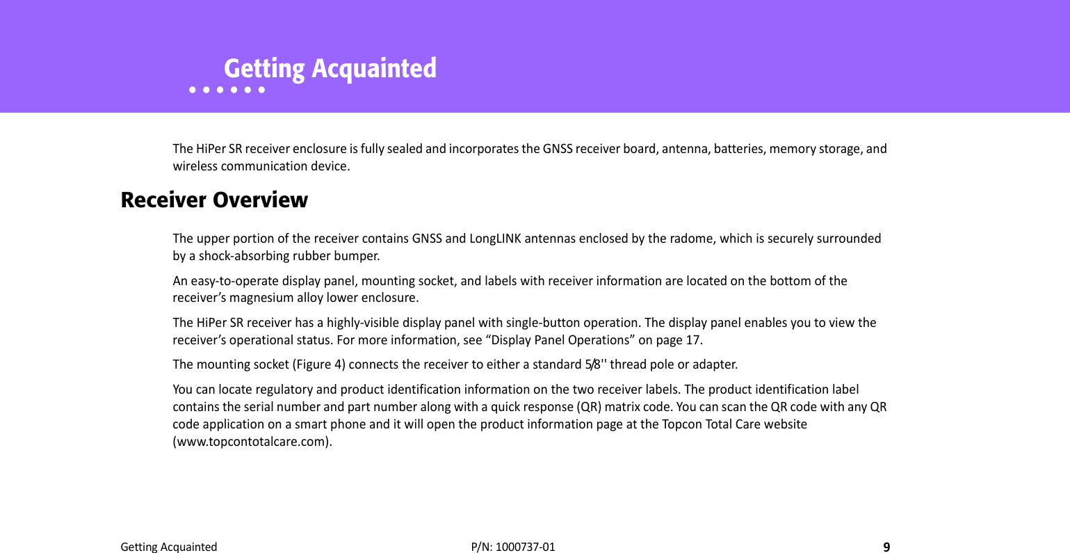 GettingAcquainted9P/N:1000737‐01• • • • • •    Getting AcquaintedTheHiPerSRreceiverenclosureisfullysealedandincorporatestheGNSSreceiverboard,antenna,batteries,memorystorage,andwirelesscommunicationdevice.Receiver OverviewTheupperportionofthereceivercontainsGNSSandLongLINKantennasenclosedbytheradome,whichissecurelysurroundedbyashock‐absorbingrubberbumper.Aneasy‐to‐operatedisplaypanel,mountingsocket,andlabelswithreceiverinformationarelocatedonthebottomofthereceiver’smagnesiumalloylowerenclosure.TheHiPerSRreceiverhasahighly‐visibledisplaypanelwithsingle‐buttonoperation.Thedisplaypanelenablesyoutoviewthereceiver’soperationalstatus.Formoreinformation,see“DisplayPanelOperations”onpage17.Themountingsocket(Figure4)connectsthereceivertoeitherastandard5/8 &apos; &apos; threadpoleoradapter.Youcanlocateregulatoryandproductidentificationinformationonthetworeceiverlabels.Theproductidentificationlabelcontainstheserialnumberandpartnumberalongwithaquickresponse(QR)matrixcode.YoucanscantheQRcodewithanyQRcodeapplicationonasmartphoneanditwillopentheproductinformationpageattheTopcon TotalCarewebsite(www.topcontotalcare.com).