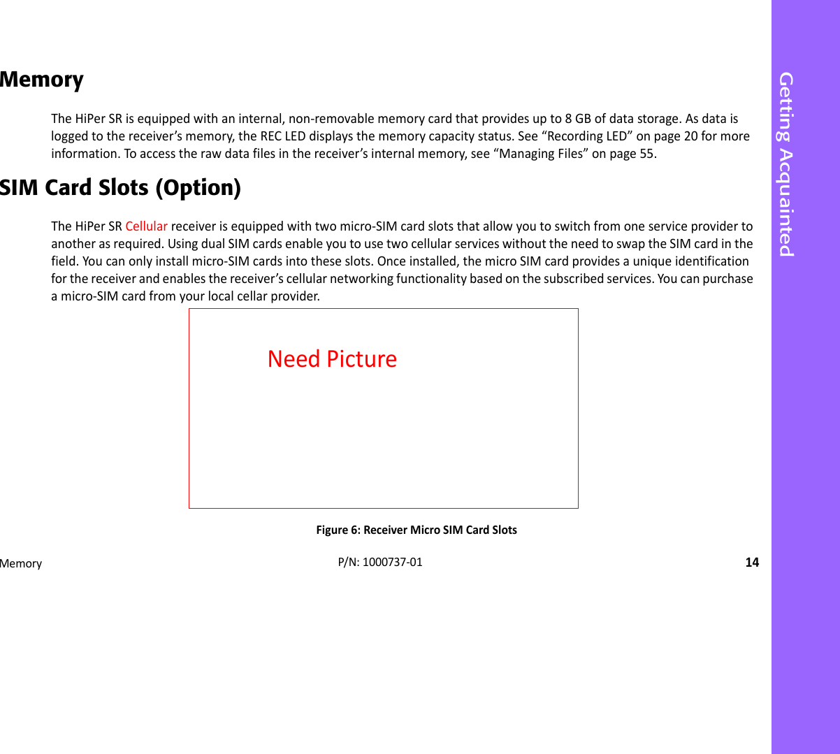Getting AcquaintedMemory14P/N:1000737‐01MemoryTheHiPerSRisequippedwithaninternal,non‐removablememorycardthatprovidesupto8GBofdatastorage.Asdataisloggedtothereceiver’smemory,theRECLEDdisplaysthememorycapacitystatus.See“RecordingLED”onpage20formoreinformation.Toaccesstherawdatafilesinthereceiver’sinternalmemory,see“ManagingFiles”onpage55.SIM Card Slots (Option)TheHiPerSRCellularreceiverisequippedwithtwomicro‐SIMcardslotsthatallowyoutoswitchfromoneserviceprovidertoanotherasrequired.UsingdualSIMcardsenableyoutousetwocellularserviceswithouttheneedtoswaptheSIMcardinthefield.Youcanonlyinstallmicro‐SIMcardsintotheseslots.Onceinstalled,themicroSIMcardprovidesauniqueidentificationforthereceiverandenablesthereceiver’scellularnetworkingfunctionalitybasedonthesubscribedservices.Youcanpurchaseamicro‐SIMcardfromyourlocalcellarprovider.Figure6:ReceiverMicroSIMCardSlotsNeedPicture